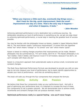 Peak Focus Optimized Performance Formula                    SM
                                             __________________________________________________________________




                                                                               Introduction



      “When you improve a little each day, eventually big things occur….
          Don’t look for the big, quick improvement. Seek the small
       improvement one day at a time. That’s the only way it happens –
                        and when it happens, it lasts.”
								                                                    			                     - John Wooden

Achieving optimized performance is not a destination but a continuous journey. By
deliberately elevating our level of performance in everything we do, we get one step closer
to achieving optimized performance, a crucial step in reaching the greatest level of success
possible.

You may be familiar with the philosophy known as Kaizen, created in Japan following World
War II. The word Kaizen means “continuous improvement”. It comes from the Japanese
words “kai” which means “change” or “to correct” and “zen” which means “good”.

Kaizen is based on making changes anywhere that improvements can be made. Western
philosophy may be summarized as, “if it ain’t broke, don’t fix it.” The Kaizen philosophy is to
“do it better, make it better, and improve it even if it isn’t broken, because if we don’t, we
can’t compete with those who do.”

Kaizen is a long-term approach that systematically seeks to achieve small, incremental and
constant changes.

The Peak Focus Optimized Performance Formula was developed to provide you with an easy
way to not only measure your level of performance, but to easily identify opportunities to
elevate your level of performance - and then do something about it!

This book will walk you through the four components that compose the formula:	

           	   Ability       Activity            Aim           Passion

We believe that these four components make up your performance level. And with a
goal of optimizing your performance level, it’s important to increase the level of these
four components to net a greater outcome. We will demonstrate how to achieve small,
incremental and constant changes that can produce dramatic results.

Optimized performance really is a special feeling - one you’ll never forget.




                                             5
 