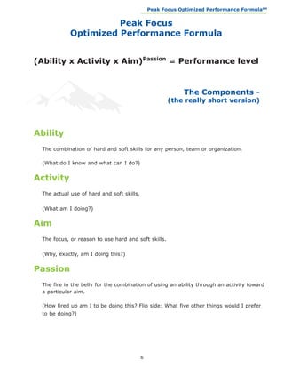 Peak Focus Optimized Performance Formula                    SM
                                            __________________________________________________________________



                       Peak Focus
             Optimized Performance Formula


(Ability x Activity x Aim)Passion = Performance level


                                                                  The Components -
                                                         (the really short version)




Ability
  The combination of hard and soft skills for any person, team or organization.

  (What do I know and what can I do?)


Activity
  The actual use of hard and soft skills.

  (What am I doing?)


Aim
  The focus, or reason to use hard and soft skills.

  (Why, exactly, am I doing this?)


Passion
  The fire in the belly for the combination of using an ability through an activity toward
  a particular aim.

  (How fired up am I to be doing this? Flip side: What five other things would I prefer
  to be doing?)




                                            6
 