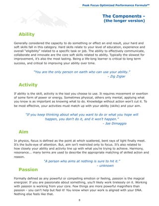 Peak Focus Optimized Performance Formula                    SM
                                               __________________________________________________________________




                                                                     The Components -
                                                                      (the longer version)


   Ability
Generally considered the capacity to do something or effect an end result, your hard and
soft skills fall in this category. Hard skills relate to your level of education, experience and
overall “eligibility” related to a specific task or job. The ability to effectively communicate,
collaborate and innovate are the core soft skills related to ability. Typically the slowest for
improvement, it’s also the most lasting. Being a life-long learner is critical to long term
success, and critical to improving your ability over time.


   “You are the only person on earth who can use your ability.”
				                         				              - Zig Ziglar

   Activity
If ability is the skill, activity is the tool you choose to use. It requires movement or exertion
of some form of power or energy. Sometimes physical, others only mental, applying what
you know is as important as knowing what to do. Knowledge without action won’t cut it. To
be most effective, your activities must match up with your ability (skills) and your aim.


  “If you keep thinking about what you want to do or what you hope will
              happen, you don’t do it, and it won’t happen.”
				                      		                       - Joe Dimaggio

   Aim
In physics, focus is defined as the point at which scattered, bent rays of light finally meet.
It’s the bulls-eye of attention. But, aim isn’t restricted only to focus. It’s also related to
how closely your ability and activity line up with what you’re trying to achieve. Harmony,
resonance... many terms are used to describe the appropriate matching of skilled action and
reason.
     “A person who aims at nothing is sure to hit it.”
				        	                        - unknown
   Passion
Formally defined as any powerful or compelling emotion or feeling, passion is the magical
energizer. If you are passionate about something, you’ll likely work tirelessly on it. Working
with passion is working from your core. Few things are more powerful magnifiers than
passion - you can’t help but feel it! You know when your work is aligned with your DNA.
Nothing else feels like that.

                                               8
 