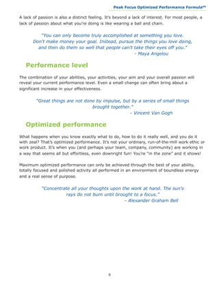 Peak Focus Optimized Performance Formula                    SM
                                              __________________________________________________________________



A lack of passion is also a distinct feeling. It’s beyond a lack of interest. For most people, a
lack of passion about what you’re doing is like wearing a ball and chain.


    “You can only become truly accomplished at something you love.
 Don’t make money your goal. Instead, pursue the things you love doing,
   and then do them so well that people can’t take their eyes off you.”
						                                        - Maya Angelou

   Performance level
The combination of your abilities, your activities, your aim and your overall passion will
reveal your current performance level. Even a small change can often bring about a
significant increase in your effectiveness.


  “Great things are not done by impulse, but by a series of small things
                           brought together.”
						                                      - Vincent Van Gogh

   Optimized performance
What happens when you know exactly what to do, how to do it really well, and you do it
with zeal? That’s optimized performance. It’s not your ordinary, run-of-the-mill work ethic or
work product. It’s when you (and perhaps your team, company, community) are working in
a way that seems all but effortless, even downright fun! You’re “in the zone” and it shows!

Maximum optimized performance can only be achieved through the best of your ability,
totally focused and polished activity all performed in an environment of boundless energy
and a real sense of purpose.


  “Concentrate all your thoughts upon the work at hand. The sun’s
            rays do not burn until brought to a focus.”
						                                 - Alexander Graham Bell




                                              9
 