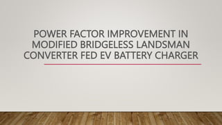 POWER FACTOR IMPROVEMENT IN
MODIFIED BRIDGELESS LANDSMAN
CONVERTER FED EV BATTERY CHARGER
 