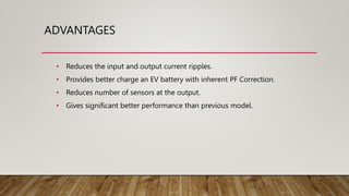 ADVANTAGES
• Reduces the input and output current ripples.
• Provides better charge an EV battery with inherent PF Correction.
• Reduces number of sensors at the output.
• Gives significant better performance than previous model.
 
