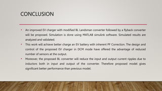 CONCLUSION
• An improved EV charger with modified BL Landsman converter followed by a flyback converter
will be proposed. Simulation is done using MATLAB simulink software. Simulated results are
analyzed and validated.
• This work will achieve better charge an EV battery with inherent PF Correction. The design and
control of the proposed EV charger in DCM mode have offered the advantage of reduced
number of sensors at the output.
• Moreover, the proposed BL converter will reduce the input and output current ripples due to
inductors both in input and output of the converter. Therefore proposed model gives
significant better performance than previous model.
 