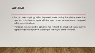 ABSTRACT
• The proposed topology offers improved power quality, low device stress, low
input and output current ripple with low input current harmonics when compared
to the conventional one.
• Moreover, the proposed bl converter has reduced the input and output current
ripples due to inductors both in the input and output of the converter.
 