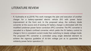 LITERATURE REVIEW
• R. Kushwaha et al.,[2019] This work manages the plan and execution of another
charger for a battery-operated electric vehicle (EV) with power factor
improvement at the front end. In the proposed setup, the ordinary diode
converter at the source end of existing EV battery charger is eliminated with the
modified Landsman power factor correction (PFC) converter. The PFC converter is
cascaded to a flyback confined converter, which yields the EV battery control to
charge it, first in consistent current mode then switching to steady voltage mode.
The proposed PFC converter is controlled using single detected element to
achieve the vigorous guideline of dc-link voltage just as to guarantee the
solidarity power factor operation.[1]
 