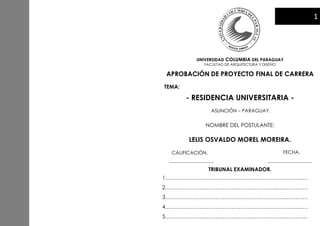 UNIVERSIDAD COLUMBIA DEL PARAGUAY
FACULTAD DE ARQUITECTURA Y DISEÑO
APROBACIÓN DE PROYECTO FINAL DE CARRERA
TEMA:
- RESIDENCIA UNIVERSITARIA -
ASUNCIÓN – PARAGUAY.
NOMBRE DEL POSTULANTE:
LELIS OSVALDO MOREL MOREIRA.
CALIFICACIÓN. FECHA.
TRIBUNAL EXAMINADOR.
1…………………………………………………………………..…
2……………………………………………………..………………
3…………………………………………………………..…………
4………………………………………………………………..……
5…………………………………………………………..………...
…………………………………. ………………………………….
1
 