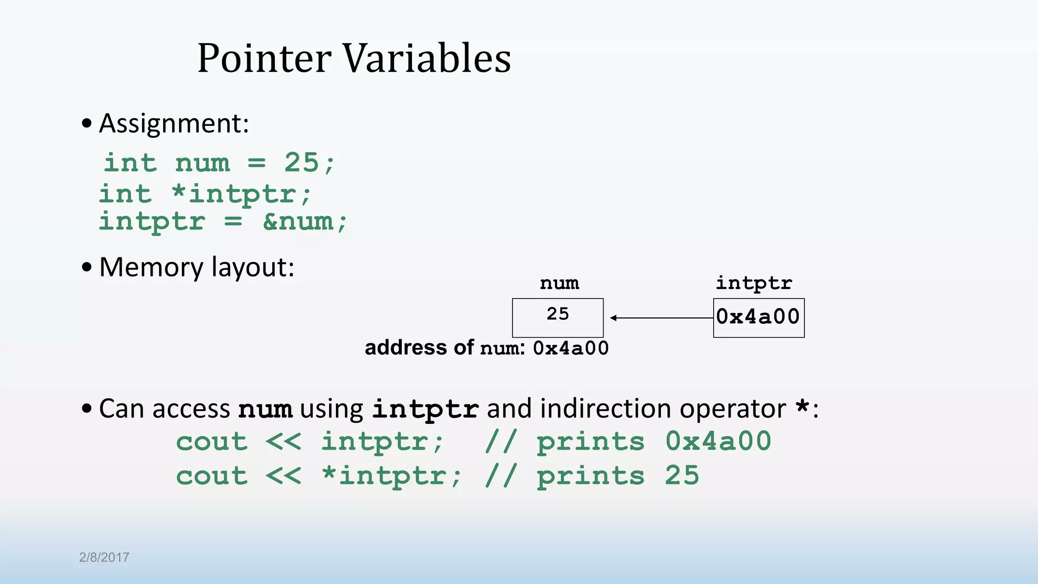 Pointer Variables •Assignment: int num = 25; int *intptr; intptr = &num; •Memory layout: •Can access num using intptr and indirection operator *: cout << intptr; // prints 0x4a00 cout << *intptr; // prints 25 num intptr 25 0x4a00 address of num: 0x4a00 2/8/2017 