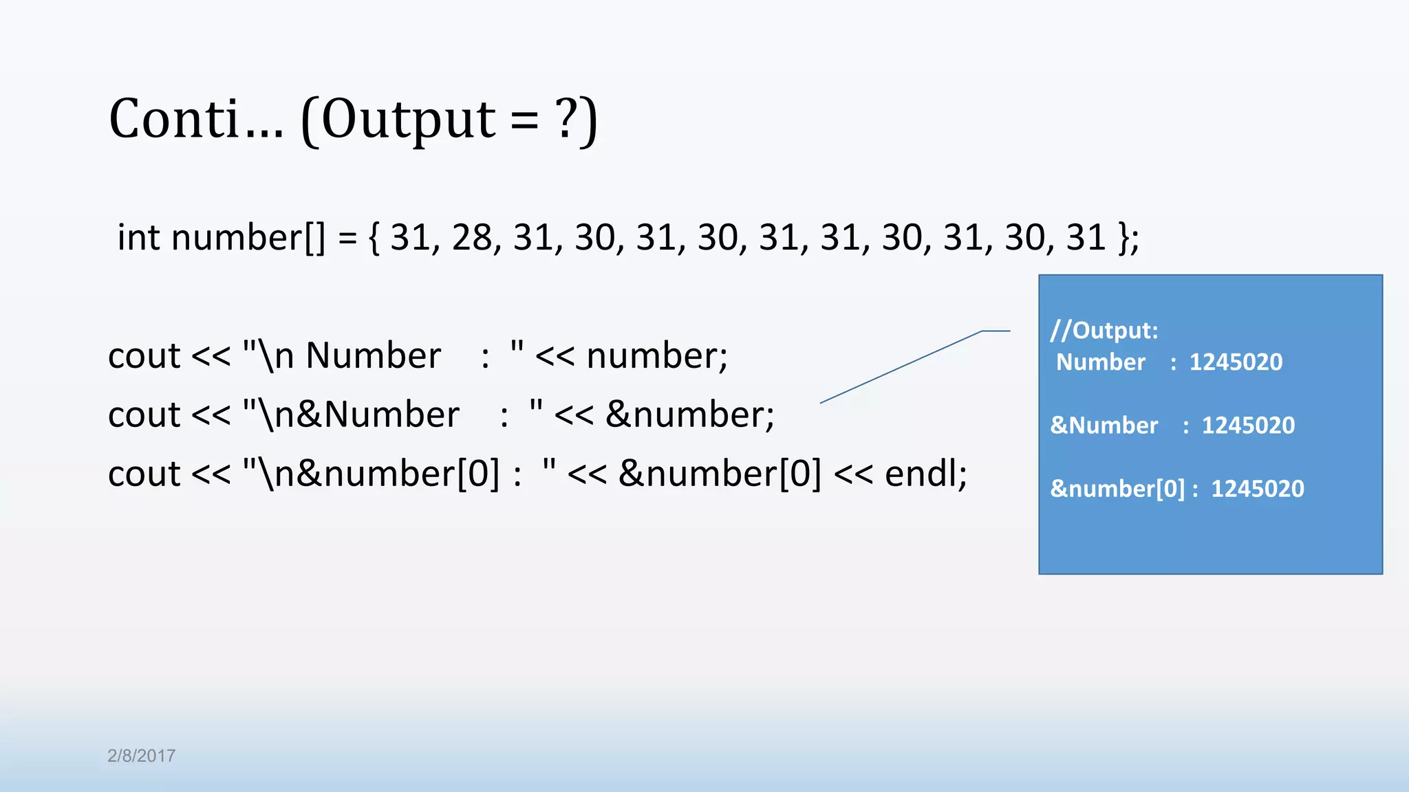 Conti… (Output = ?) int number[] = { 31, 28, 31, 30, 31, 30, 31, 31, 30, 31, 30, 31 }; cout << "n Number : " << number; cout << "n&Number : " << &number; cout << "n&number[0] : " << &number[0] << endl; //Output: Number : 1245020 &Number : 1245020 &number[0] : 1245020 2/8/2017 