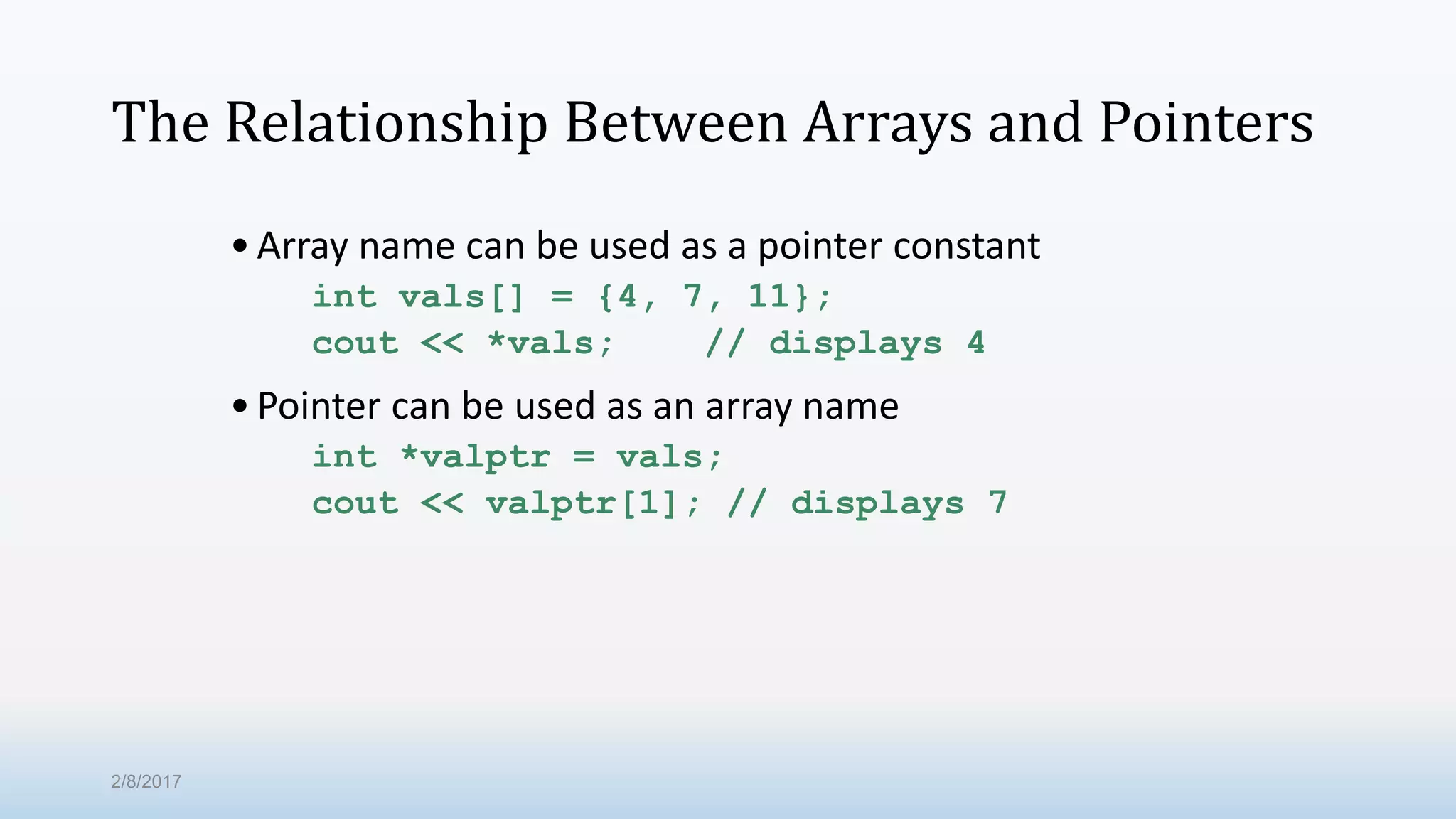 The Relationship Between Arrays and Pointers •Array name can be used as a pointer constant int vals[] = {4, 7, 11}; cout << *vals; // displays 4 •Pointer can be used as an array name int *valptr = vals; cout << valptr[1]; // displays 7 2/8/2017 
