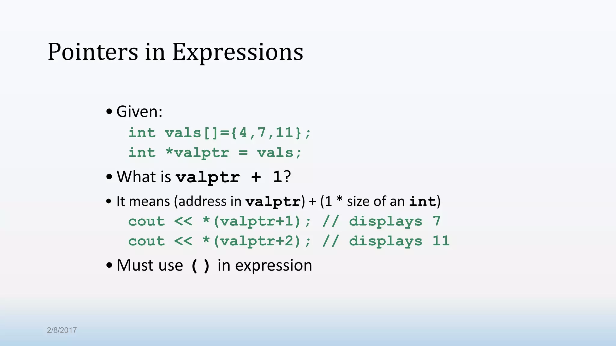 Pointers in Expressions •Given: int vals[]={4,7,11}; int *valptr = vals; •What is valptr + 1? • It means (address in valptr) + (1 * size of an int) cout << *(valptr+1); // displays 7 cout << *(valptr+2); // displays 11 •Must use ( ) in expression 2/8/2017 