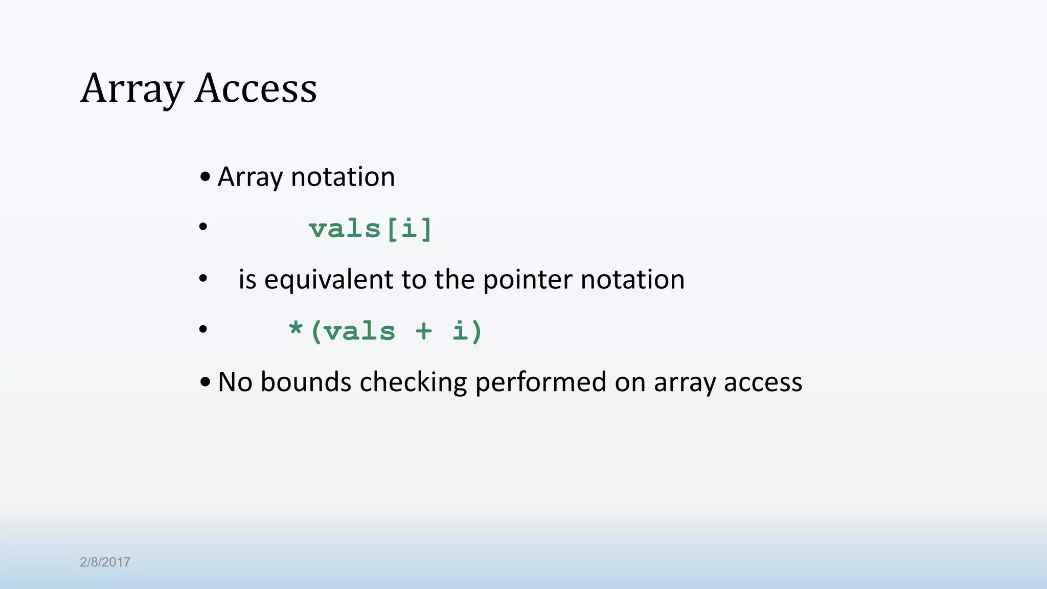 Array Access •Array notation • vals[i] • is equivalent to the pointer notation • *(vals + i) •No bounds checking performed on array access 2/8/2017 