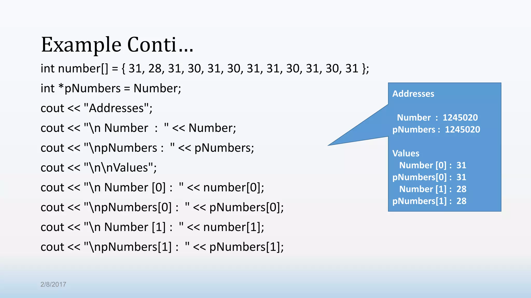 Example Conti… int number[] = { 31, 28, 31, 30, 31, 30, 31, 31, 30, 31, 30, 31 }; int *pNumbers = Number; cout << "Addresses"; cout << "n Number : " << Number; cout << "npNumbers : " << pNumbers; cout << "nnValues"; cout << "n Number [0] : " << number[0]; cout << "npNumbers[0] : " << pNumbers[0]; cout << "n Number [1] : " << number[1]; cout << "npNumbers[1] : " << pNumbers[1]; Addresses Number : 1245020 pNumbers : 1245020 Values Number [0] : 31 pNumbers[0] : 31 Number [1] : 28 pNumbers[1] : 28 2/8/2017 
