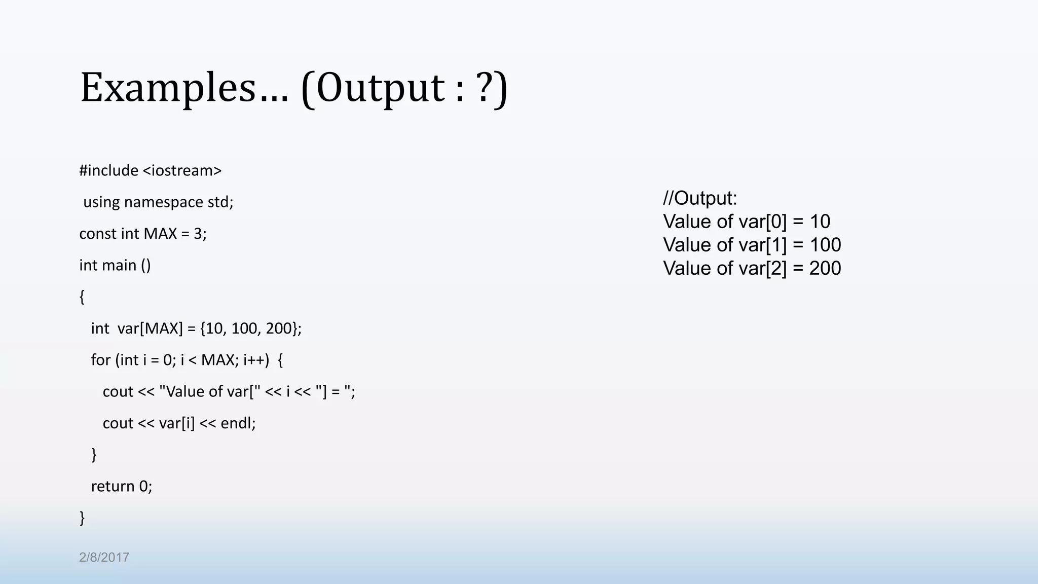 Examples… (Output : ?) #include <iostream> using namespace std; const int MAX = 3; int main () { int var[MAX] = {10, 100, 200}; for (int i = 0; i < MAX; i++) { cout << "Value of var[" << i << "] = "; cout << var[i] << endl; } return 0; } //Output: Value of var[0] = 10 Value of var[1] = 100 Value of var[2] = 200 2/8/2017 