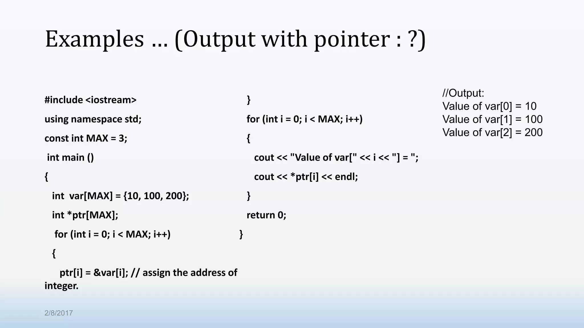 Examples … (Output with pointer : ?) #include <iostream> using namespace std; const int MAX = 3; int main () { int var[MAX] = {10, 100, 200}; int *ptr[MAX]; for (int i = 0; i < MAX; i++) { ptr[i] = &var[i]; // assign the address of integer. } for (int i = 0; i < MAX; i++) { cout << "Value of var[" << i << "] = "; cout << *ptr[i] << endl; } return 0; } //Output: Value of var[0] = 10 Value of var[1] = 100 Value of var[2] = 200 2/8/2017 