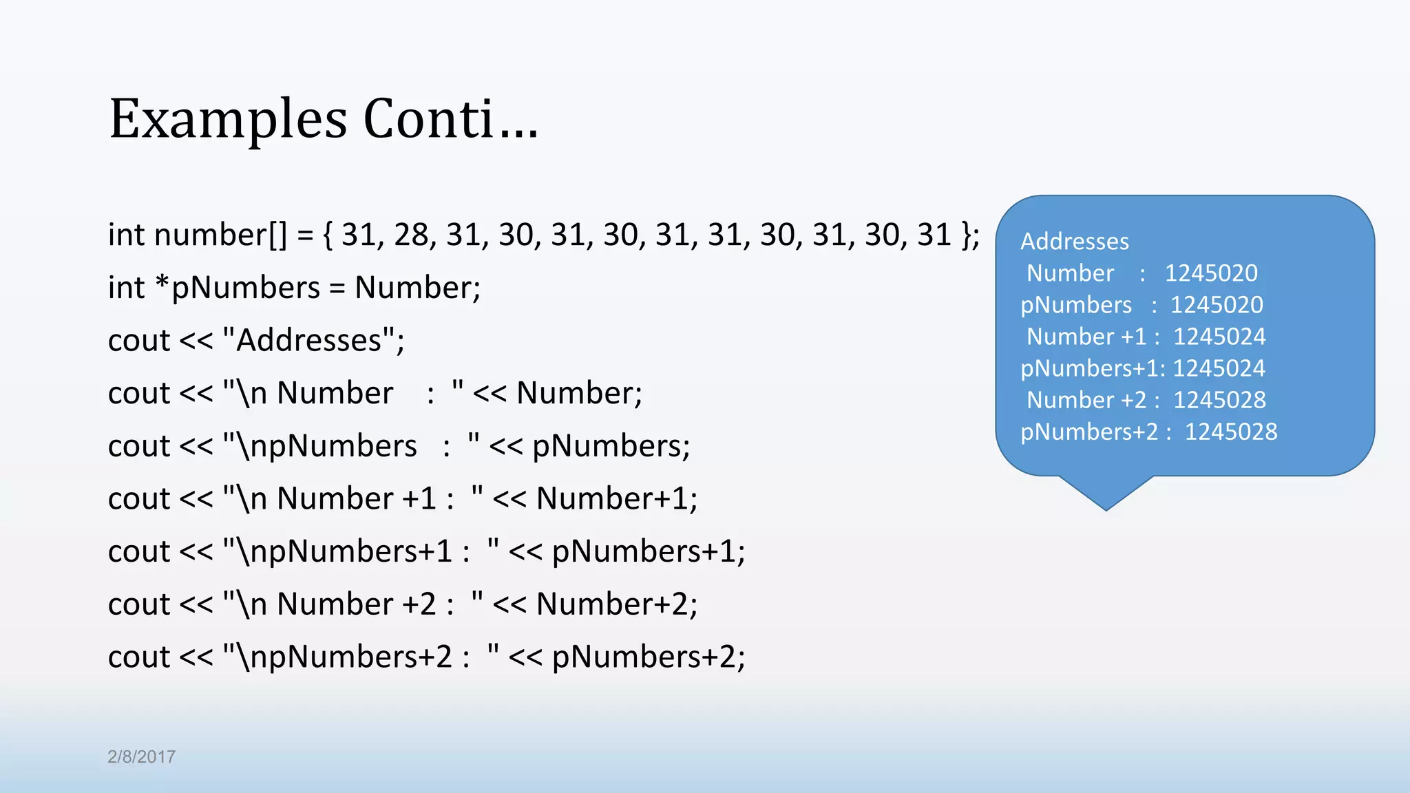 Examples Conti… int number[] = { 31, 28, 31, 30, 31, 30, 31, 31, 30, 31, 30, 31 }; int *pNumbers = Number; cout << "Addresses"; cout << "n Number : " << Number; cout << "npNumbers : " << pNumbers; cout << "n Number +1 : " << Number+1; cout << "npNumbers+1 : " << pNumbers+1; cout << "n Number +2 : " << Number+2; cout << "npNumbers+2 : " << pNumbers+2; Addresses Number : 1245020 pNumbers : 1245020 Number +1 : 1245024 pNumbers+1: 1245024 Number +2 : 1245028 pNumbers+2 : 1245028 2/8/2017 
