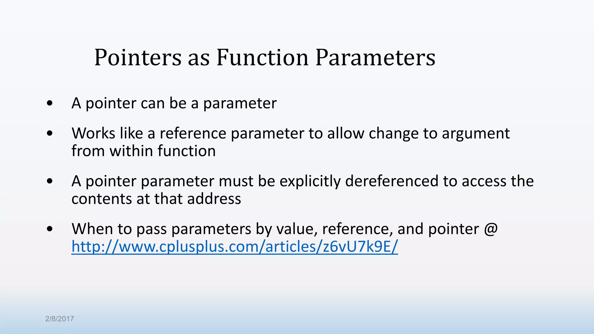 Pointers as Function Parameters • A pointer can be a parameter • Works like a reference parameter to allow change to argument from within function • A pointer parameter must be explicitly dereferenced to access the contents at that address • When to pass parameters by value, reference, and pointer @ http://www.cplusplus.com/articles/z6vU7k9E/ 2/8/2017 