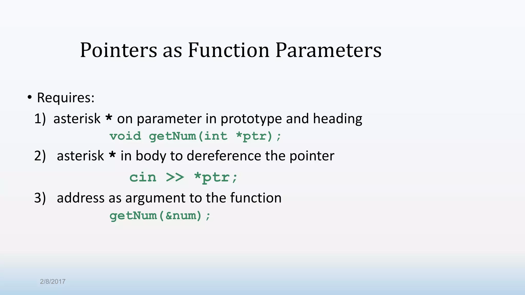 Pointers as Function Parameters • Requires: 1) asterisk * on parameter in prototype and heading void getNum(int *ptr); 2) asterisk * in body to dereference the pointer cin >> *ptr; 3) address as argument to the function getNum(&num); 2/8/2017 