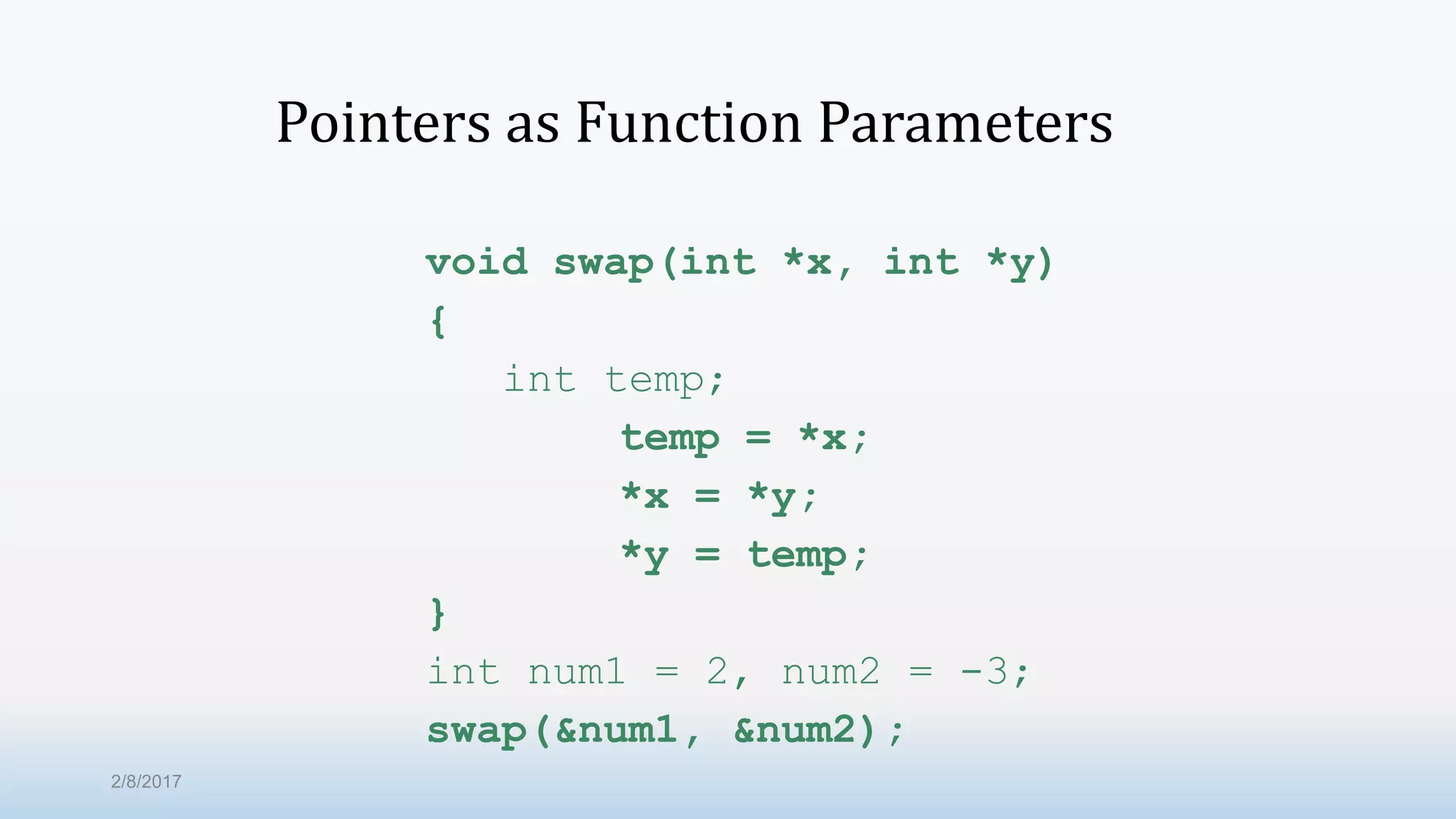Pointers as Function Parameters void swap(int *x, int *y) { int temp; temp = *x; *x = *y; *y = temp; } int num1 = 2, num2 = -3; swap(&num1, &num2); 2/8/2017 