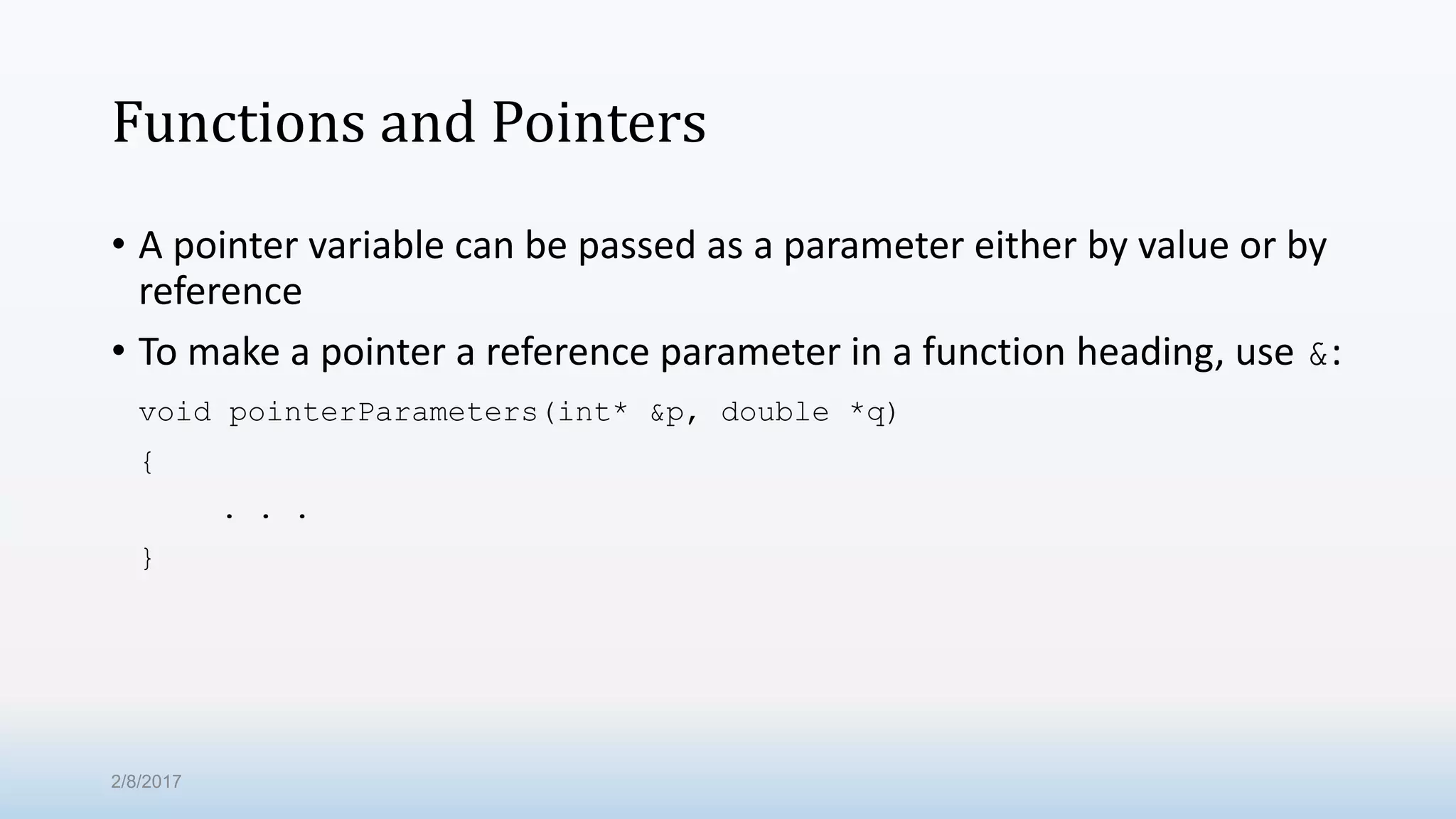 Functions and Pointers • A pointer variable can be passed as a parameter either by value or by reference • To make a pointer a reference parameter in a function heading, use &: void pointerParameters(int* &p, double *q) { . . . } 2/8/2017 