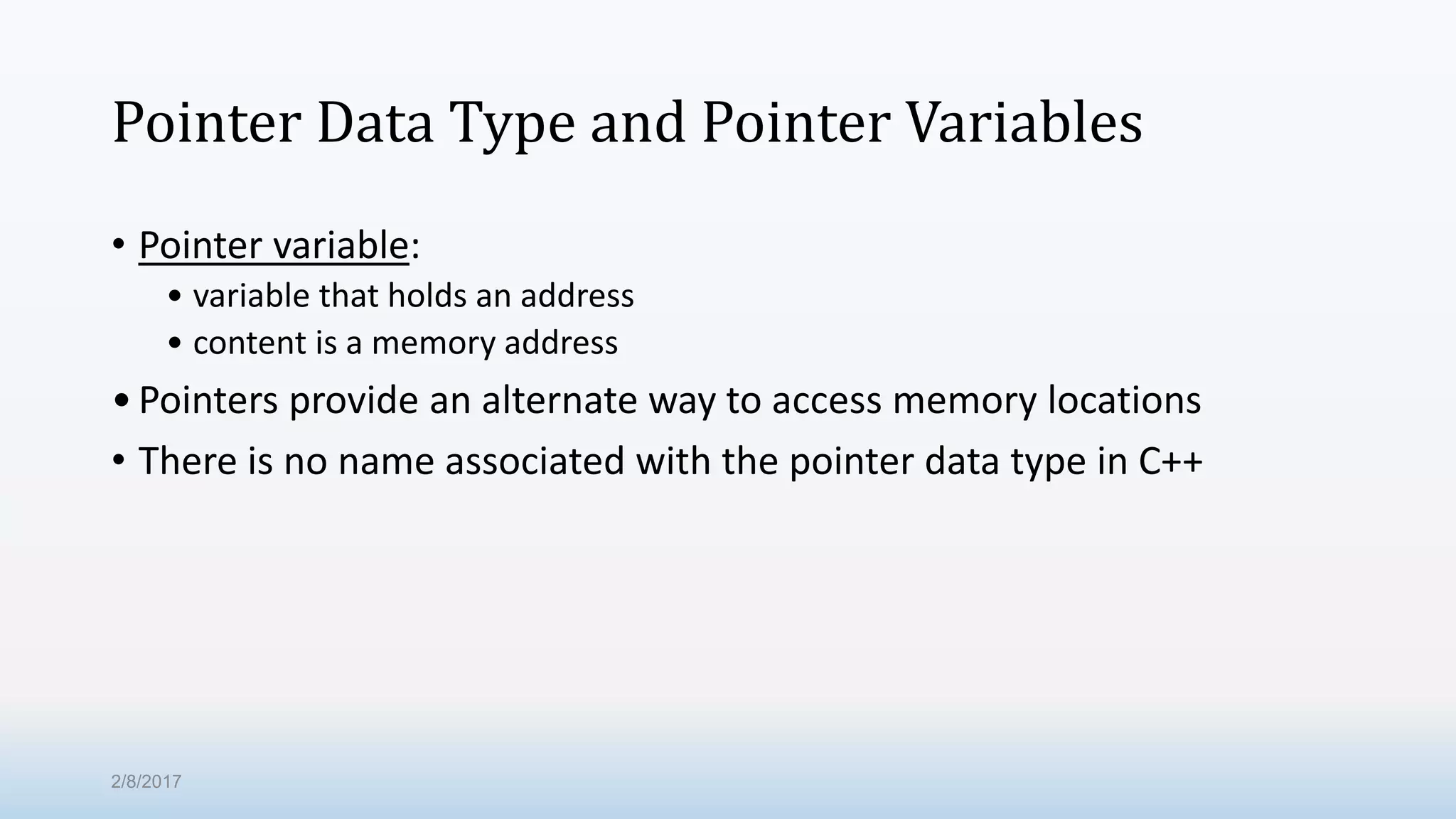 Pointer Data Type and Pointer Variables • Pointer variable: • variable that holds an address • content is a memory address •Pointers provide an alternate way to access memory locations • There is no name associated with the pointer data type in C++ 2/8/2017 