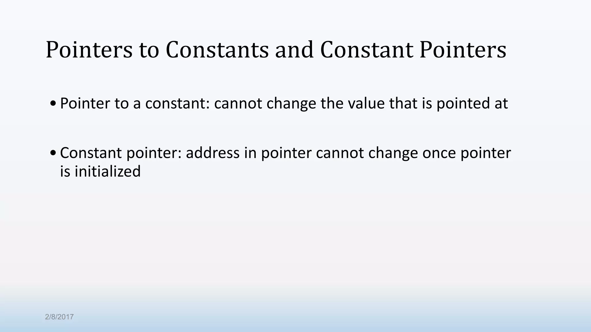 Pointers to Constants and Constant Pointers •Pointer to a constant: cannot change the value that is pointed at •Constant pointer: address in pointer cannot change once pointer is initialized 2/8/2017 