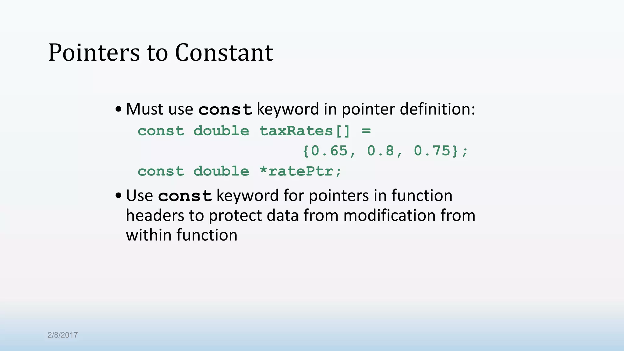 Pointers to Constant •Must use const keyword in pointer definition: const double taxRates[] = {0.65, 0.8, 0.75}; const double *ratePtr; •Use const keyword for pointers in function headers to protect data from modification from within function 2/8/2017 