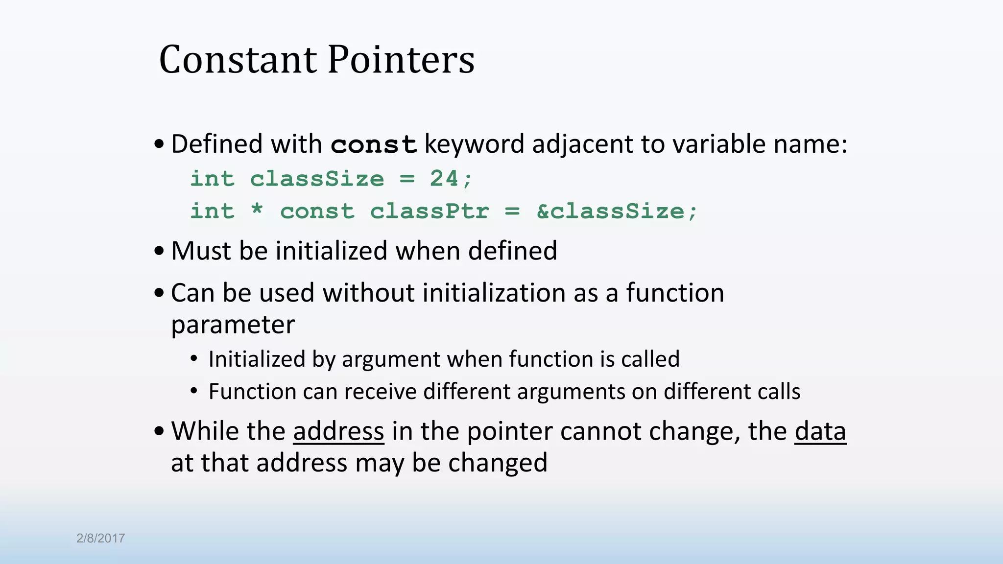 Constant Pointers •Defined with const keyword adjacent to variable name: int classSize = 24; int * const classPtr = &classSize; •Must be initialized when defined •Can be used without initialization as a function parameter • Initialized by argument when function is called • Function can receive different arguments on different calls •While the address in the pointer cannot change, the data at that address may be changed 2/8/2017 