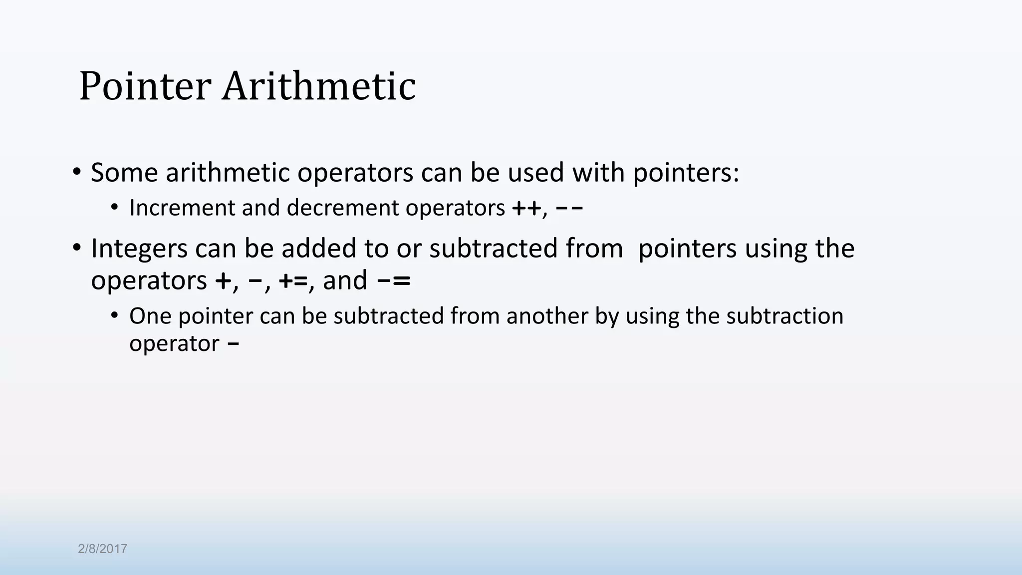Pointer Arithmetic • Some arithmetic operators can be used with pointers: • Increment and decrement operators ++, -- • Integers can be added to or subtracted from pointers using the operators +, -, +=, and -= • One pointer can be subtracted from another by using the subtraction operator - 2/8/2017 