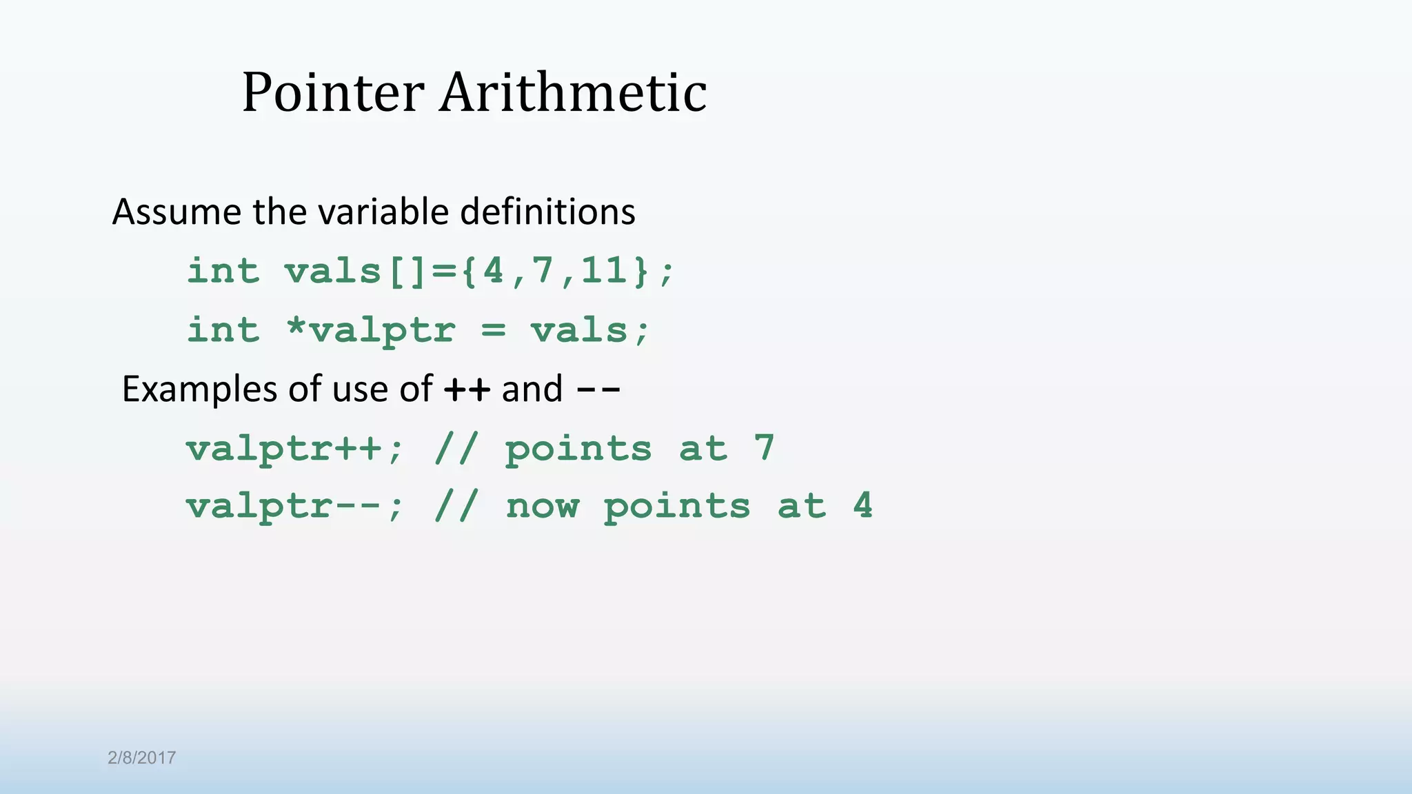 Pointer Arithmetic Assume the variable definitions int vals[]={4,7,11}; int *valptr = vals; Examples of use of ++ and -- valptr++; // points at 7 valptr--; // now points at 4 2/8/2017 