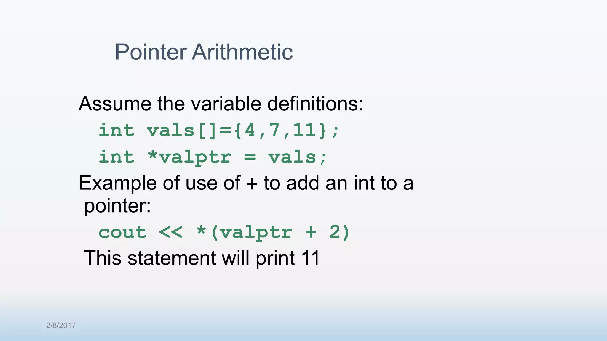 Pointer Arithmetic Assume the variable definitions: int vals[]={4,7,11}; int *valptr = vals; Example of use of + to add an int to a pointer: cout << *(valptr + 2) This statement will print 11 2/8/2017 