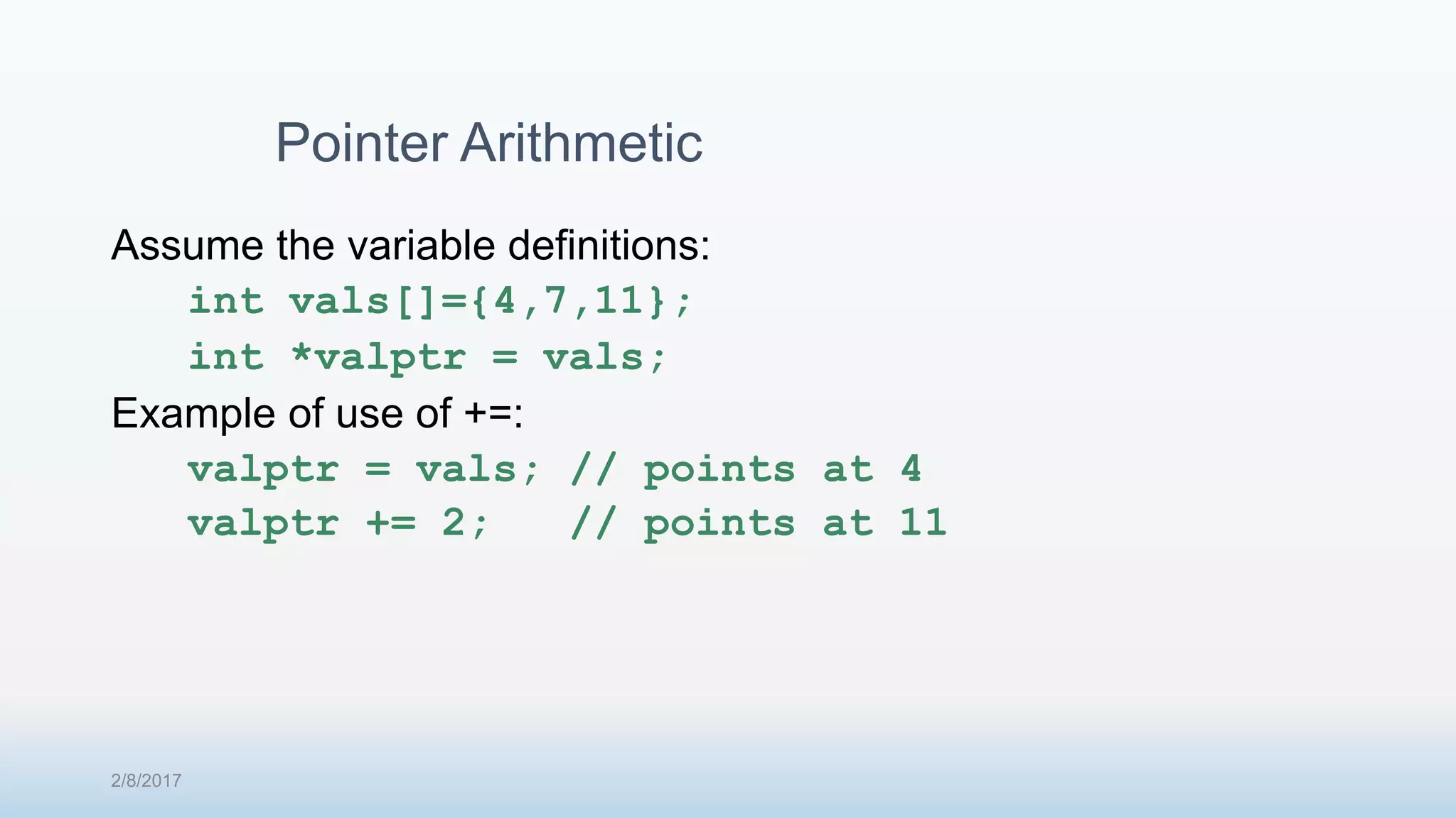 Assume the variable definitions: int vals[]={4,7,11}; int *valptr = vals; Example of use of +=: valptr = vals; // points at 4 valptr += 2; // points at 11 Pointer Arithmetic 2/8/2017 