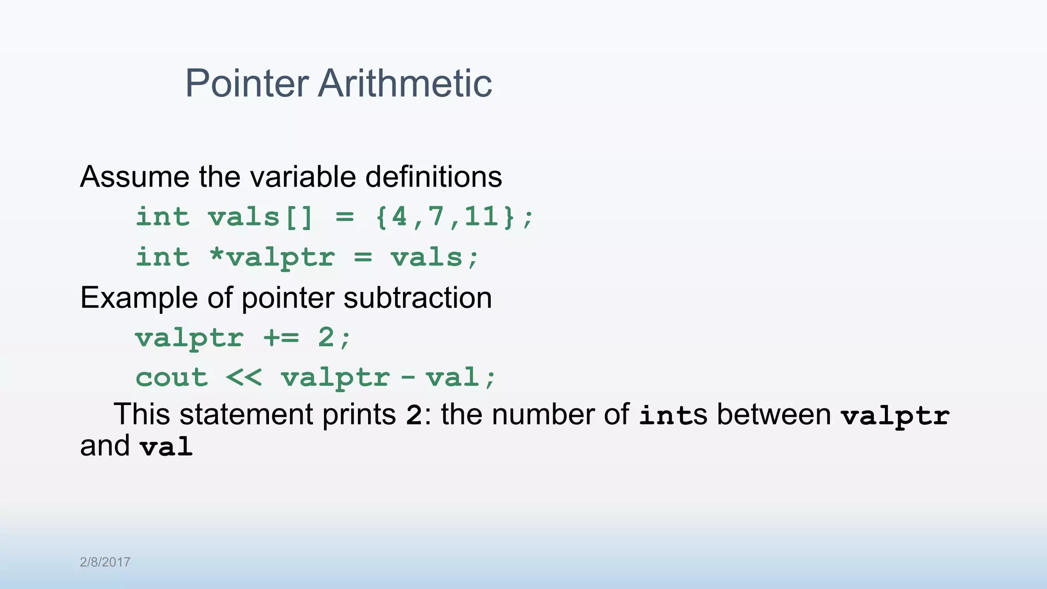 Assume the variable definitions int vals[] = {4,7,11}; int *valptr = vals; Example of pointer subtraction valptr += 2; cout << valptr - val; This statement prints 2: the number of ints between valptr and val Pointer Arithmetic 2/8/2017 