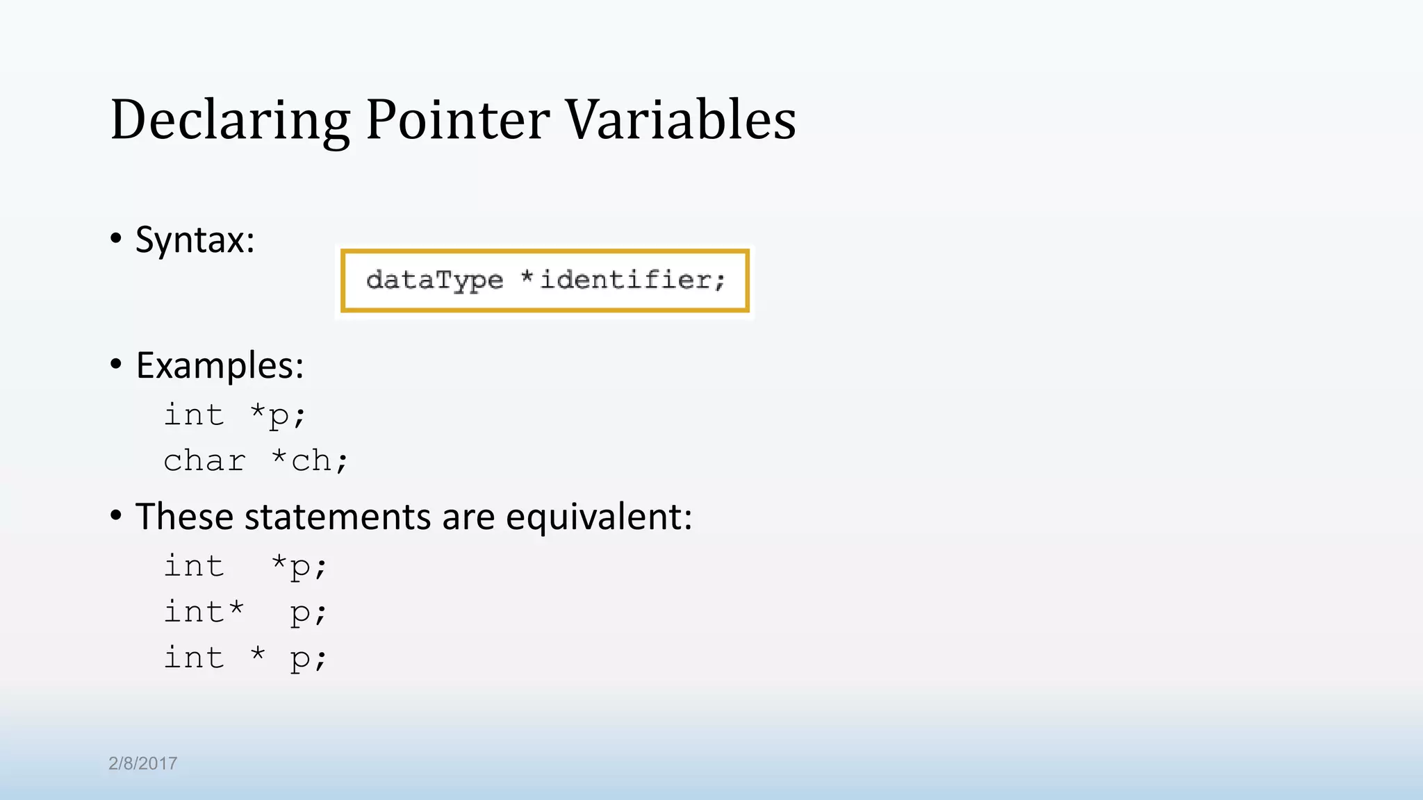 Declaring Pointer Variables • Syntax: • Examples: int *p; char *ch; • These statements are equivalent: int *p; int* p; int * p; 2/8/2017 