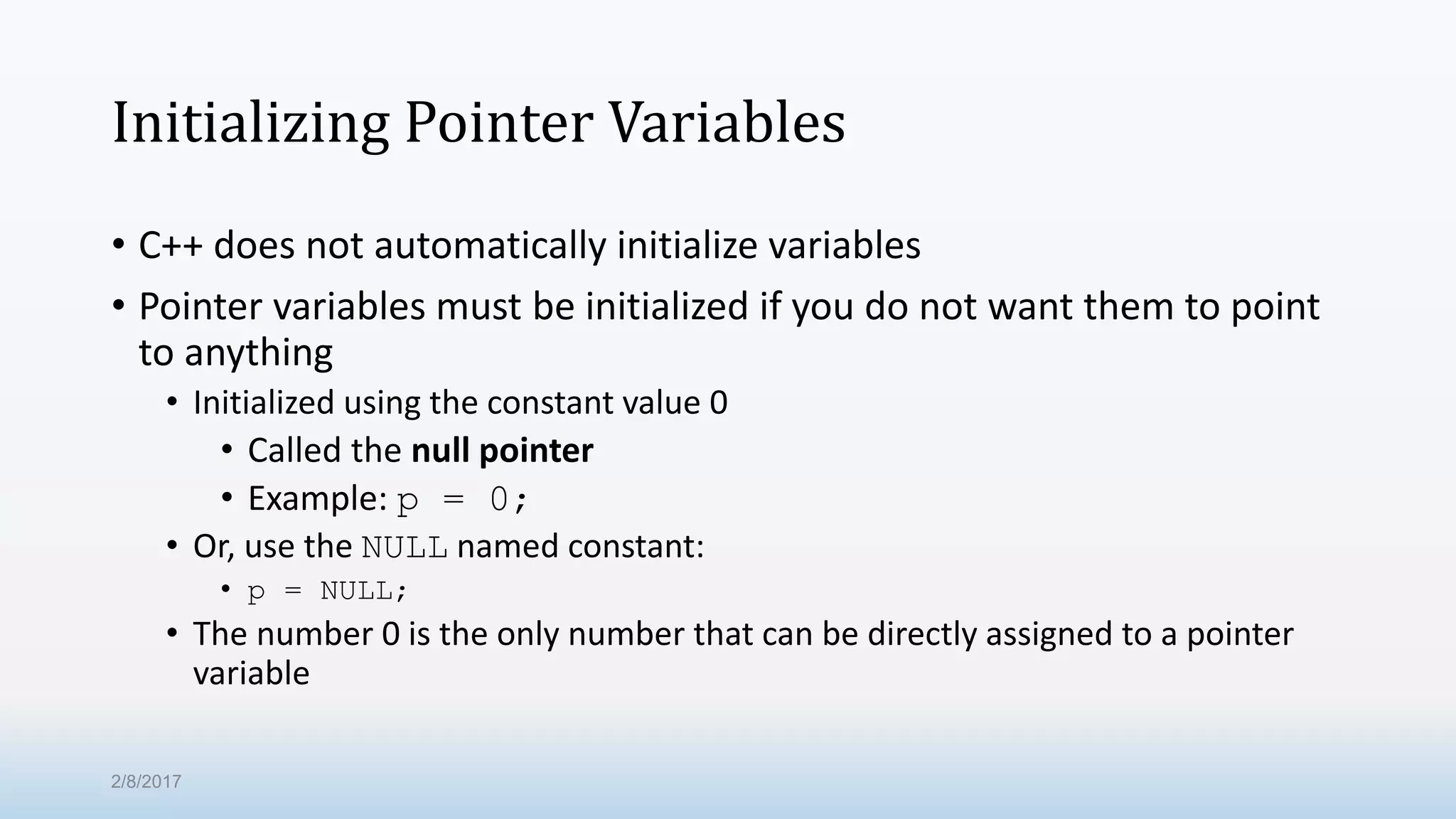 Initializing Pointer Variables • C++ does not automatically initialize variables • Pointer variables must be initialized if you do not want them to point to anything • Initialized using the constant value 0 • Called the null pointer • Example: p = 0; • Or, use the NULL named constant: • p = NULL; • The number 0 is the only number that can be directly assigned to a pointer variable 2/8/2017 