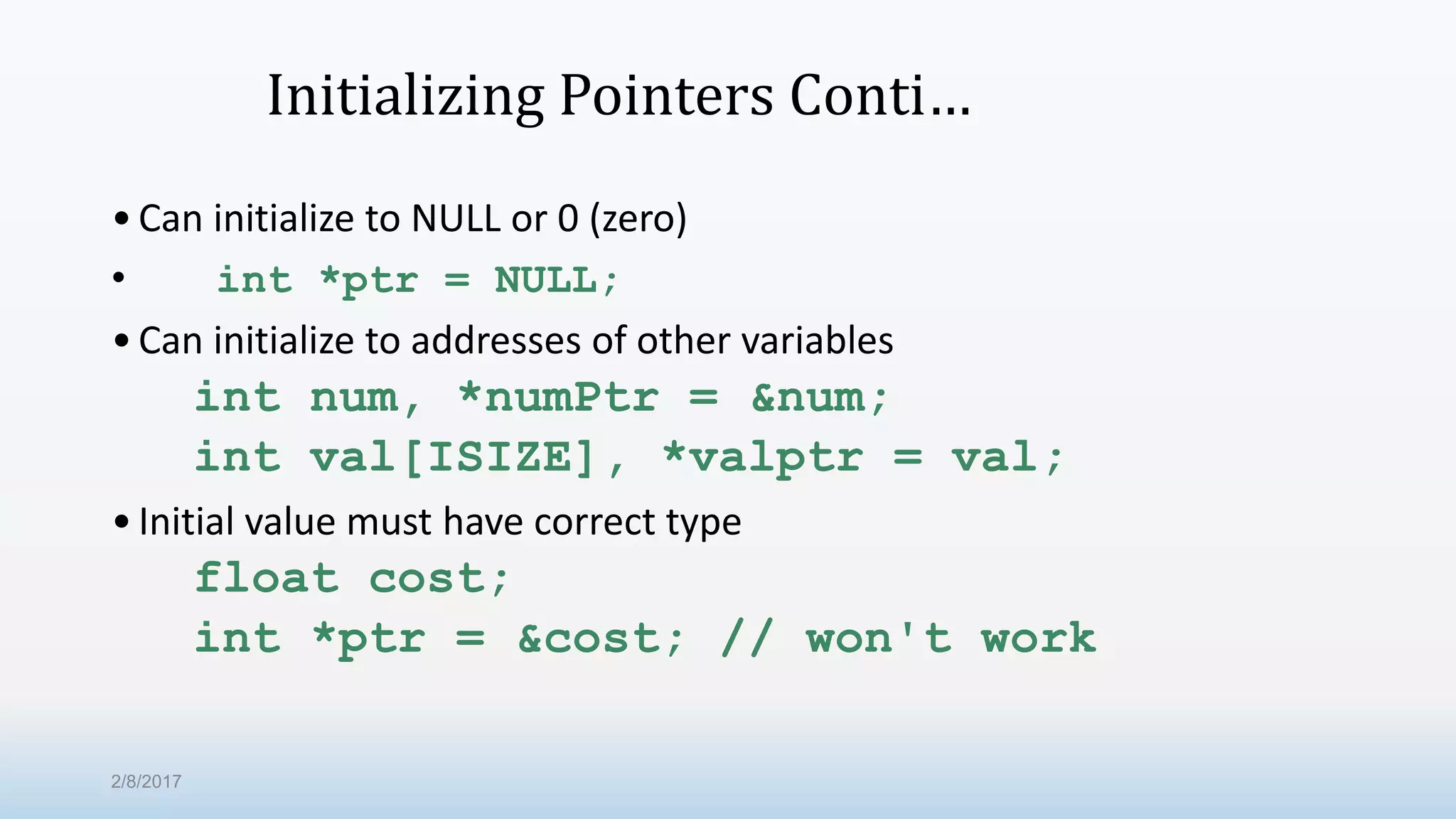 Initializing Pointers Conti… •Can initialize to NULL or 0 (zero) • int *ptr = NULL; •Can initialize to addresses of other variables int num, *numPtr = &num; int val[ISIZE], *valptr = val; •Initial value must have correct type float cost; int *ptr = &cost; // won't work 2/8/2017 