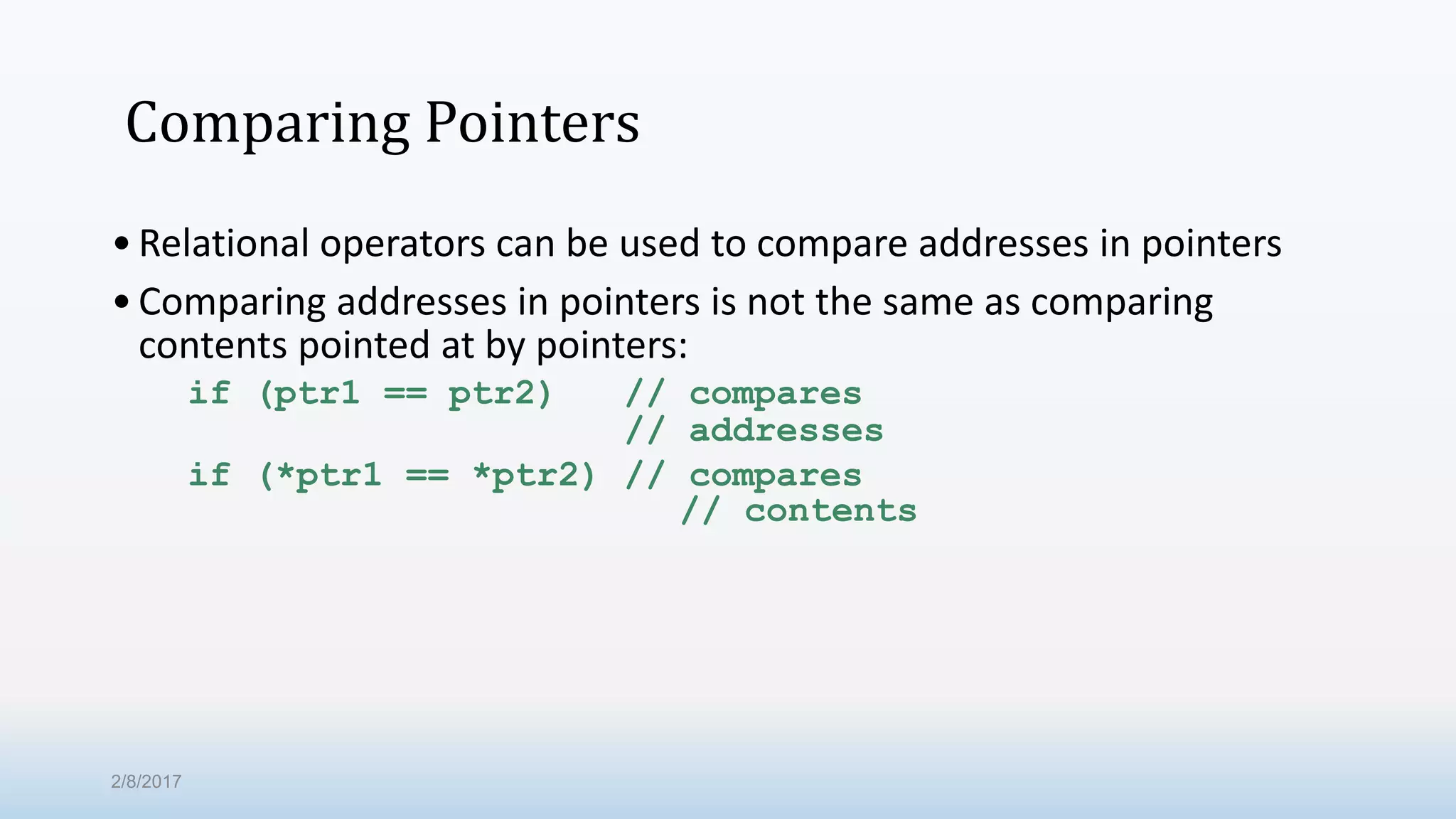 Comparing Pointers •Relational operators can be used to compare addresses in pointers •Comparing addresses in pointers is not the same as comparing contents pointed at by pointers: if (ptr1 == ptr2) // compares // addresses if (*ptr1 == *ptr2) // compares // contents 2/8/2017 