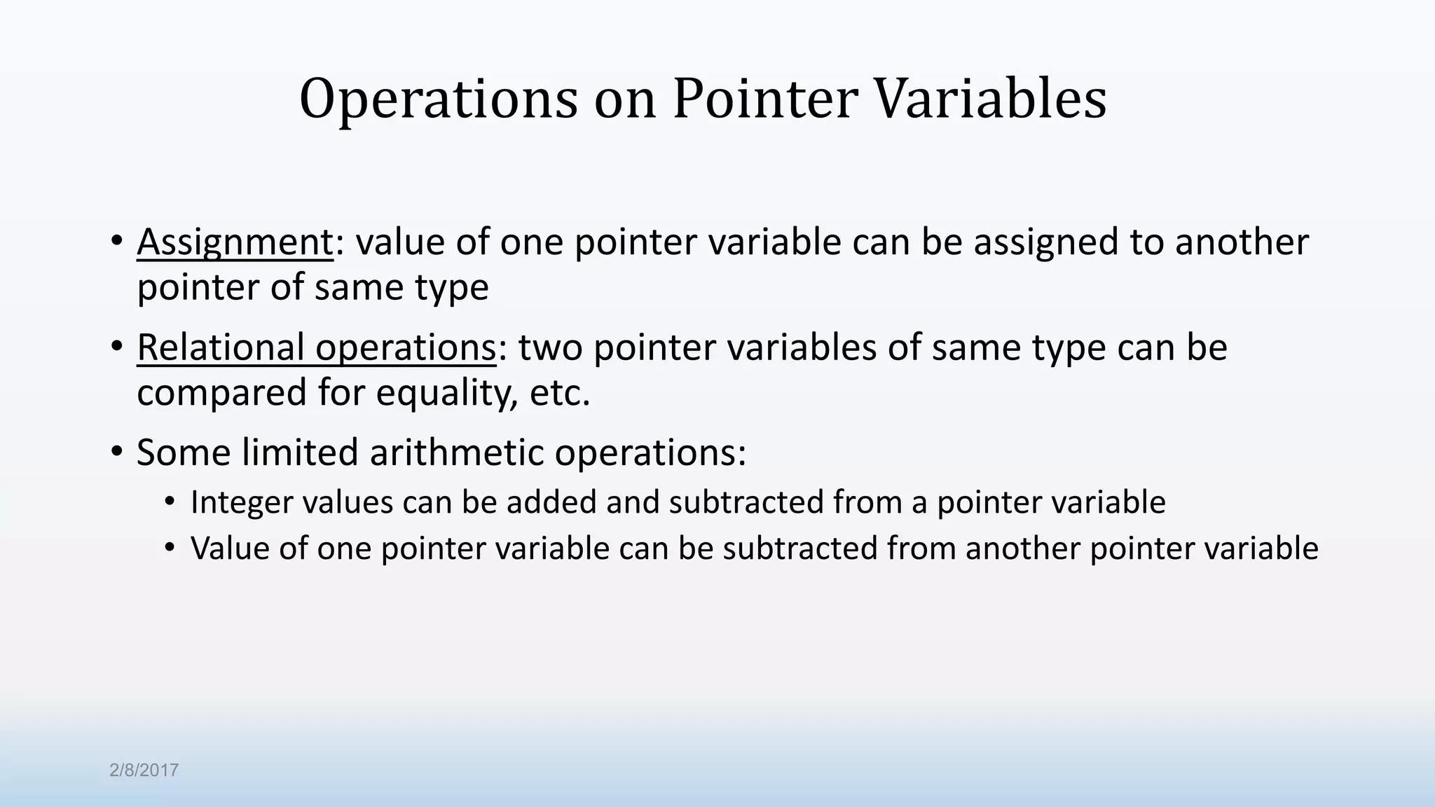 Operations on Pointer Variables • Assignment: value of one pointer variable can be assigned to another pointer of same type • Relational operations: two pointer variables of same type can be compared for equality, etc. • Some limited arithmetic operations: • Integer values can be added and subtracted from a pointer variable • Value of one pointer variable can be subtracted from another pointer variable 2/8/2017 