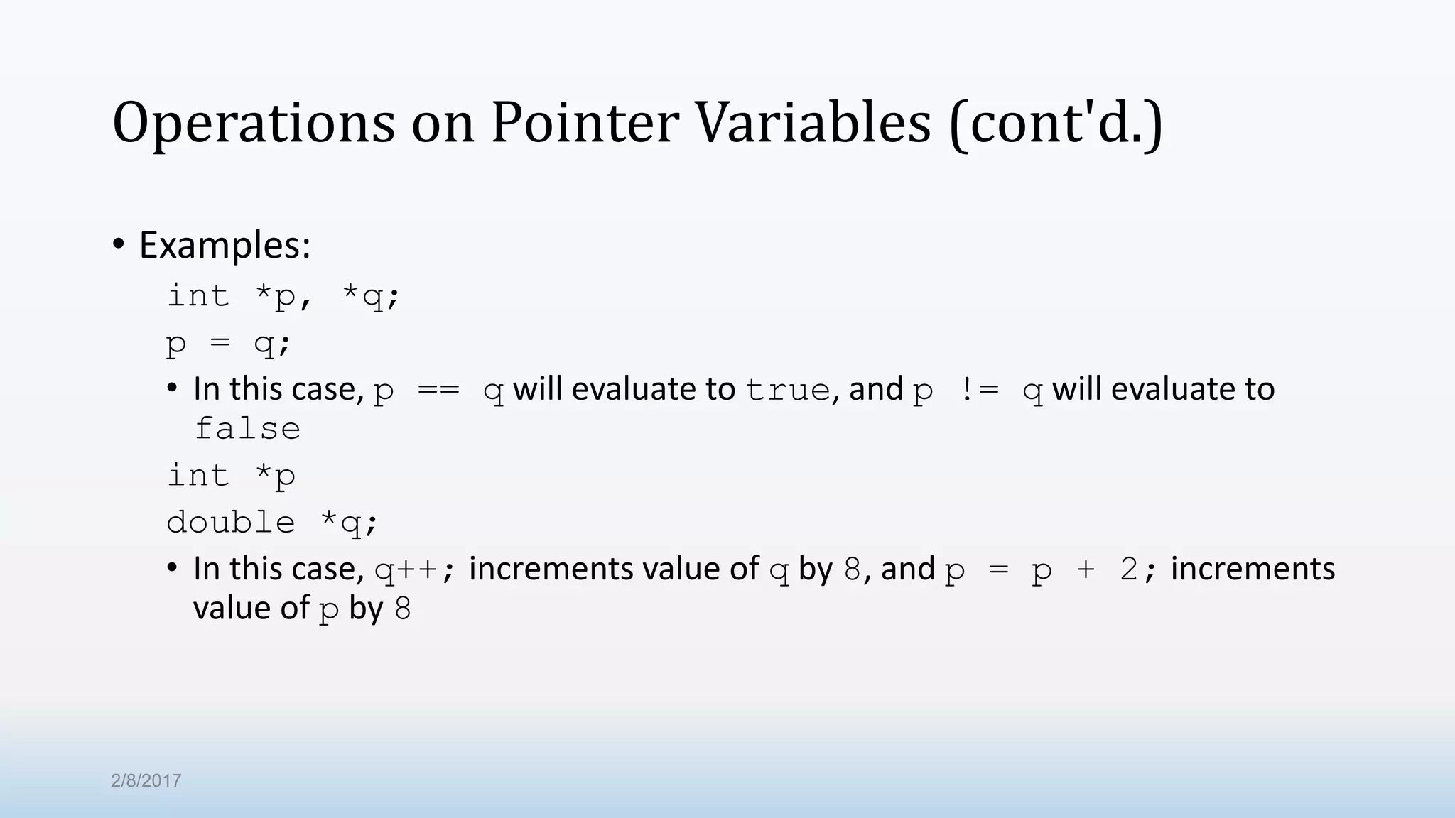 Operations on Pointer Variables (cont'd.) • Examples: int *p, *q; p = q; • In this case, p == q will evaluate to true, and p != q will evaluate to false int *p double *q; • In this case, q++; increments value of q by 8, and p = p + 2; increments value of p by 8 2/8/2017 