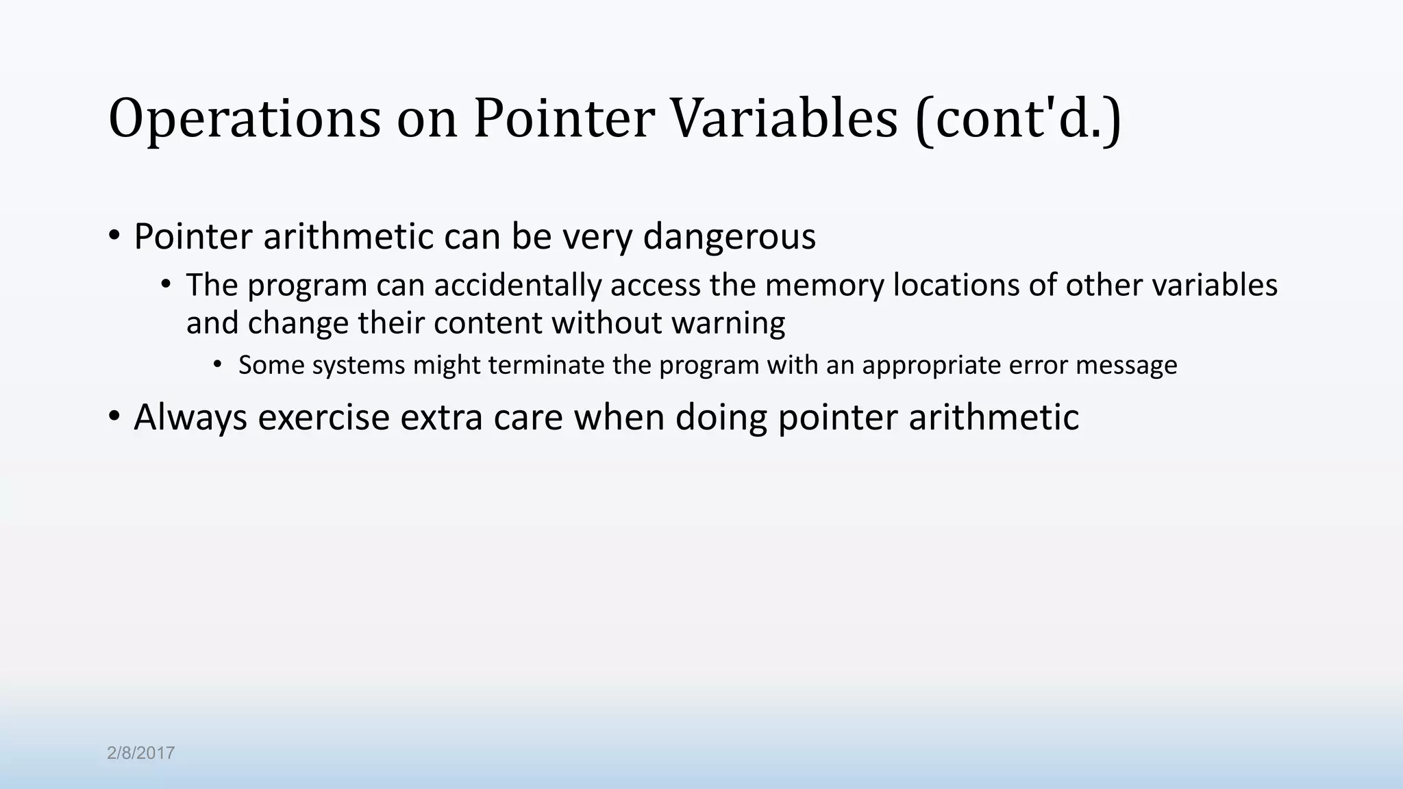 Operations on Pointer Variables (cont'd.) • Pointer arithmetic can be very dangerous • The program can accidentally access the memory locations of other variables and change their content without warning • Some systems might terminate the program with an appropriate error message • Always exercise extra care when doing pointer arithmetic 2/8/2017 