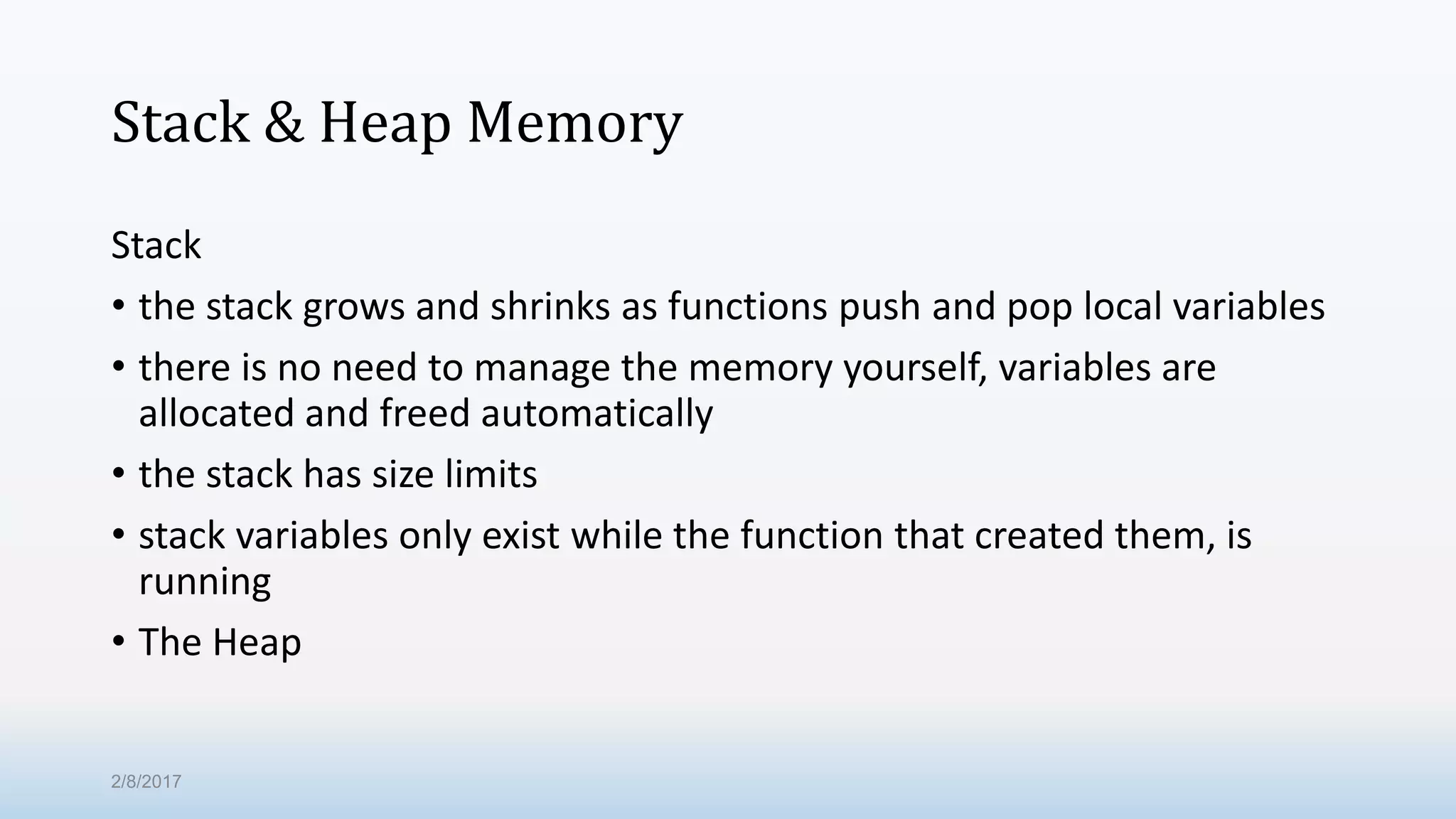 Stack & Heap Memory Stack • the stack grows and shrinks as functions push and pop local variables • there is no need to manage the memory yourself, variables are allocated and freed automatically • the stack has size limits • stack variables only exist while the function that created them, is running • The Heap 2/8/2017 