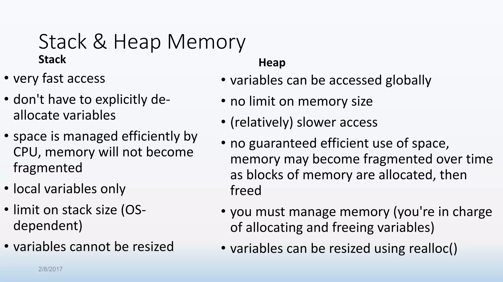 Stack & Heap Memory Stack • very fast access • don't have to explicitly de- allocate variables • space is managed efficiently by CPU, memory will not become fragmented • local variables only • limit on stack size (OS- dependent) • variables cannot be resized Heap • variables can be accessed globally • no limit on memory size • (relatively) slower access • no guaranteed efficient use of space, memory may become fragmented over time as blocks of memory are allocated, then freed • you must manage memory (you're in charge of allocating and freeing variables) • variables can be resized using realloc() 2/8/2017 