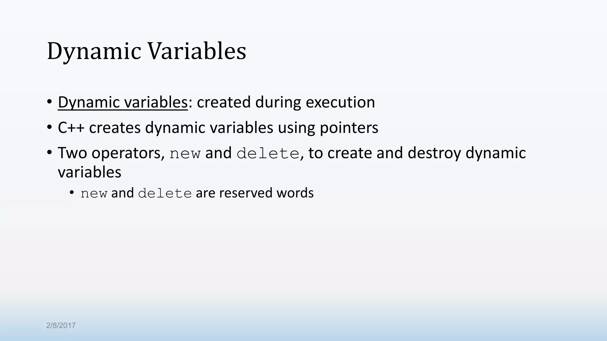 Dynamic Variables • Dynamic variables: created during execution • C++ creates dynamic variables using pointers • Two operators, new and delete, to create and destroy dynamic variables • new and delete are reserved words 2/8/2017 