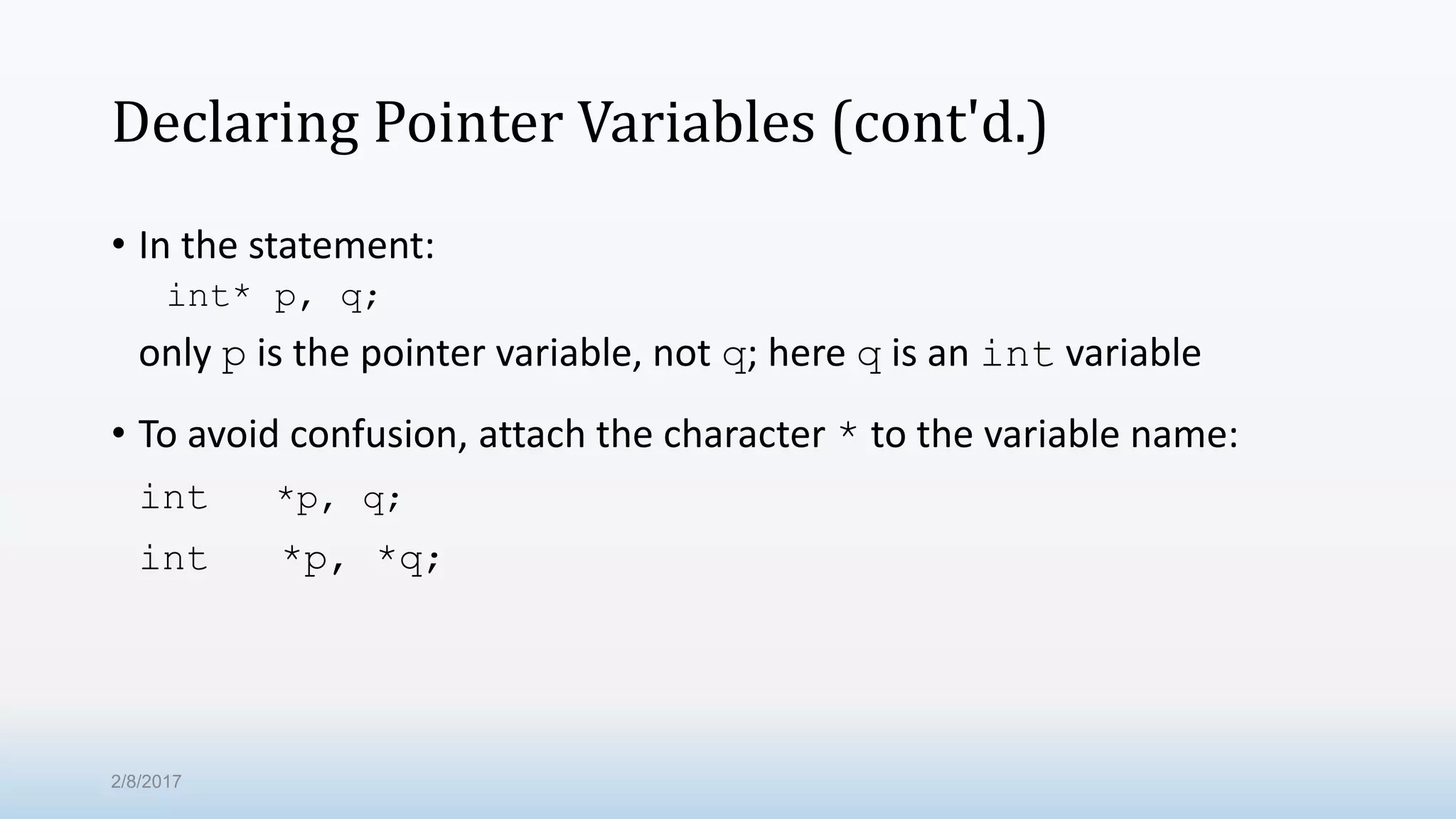 Declaring Pointer Variables (cont'd.) • In the statement: int* p, q; only p is the pointer variable, not q; here q is an int variable • To avoid confusion, attach the character * to the variable name: int *p, q; int *p, *q; 2/8/2017 