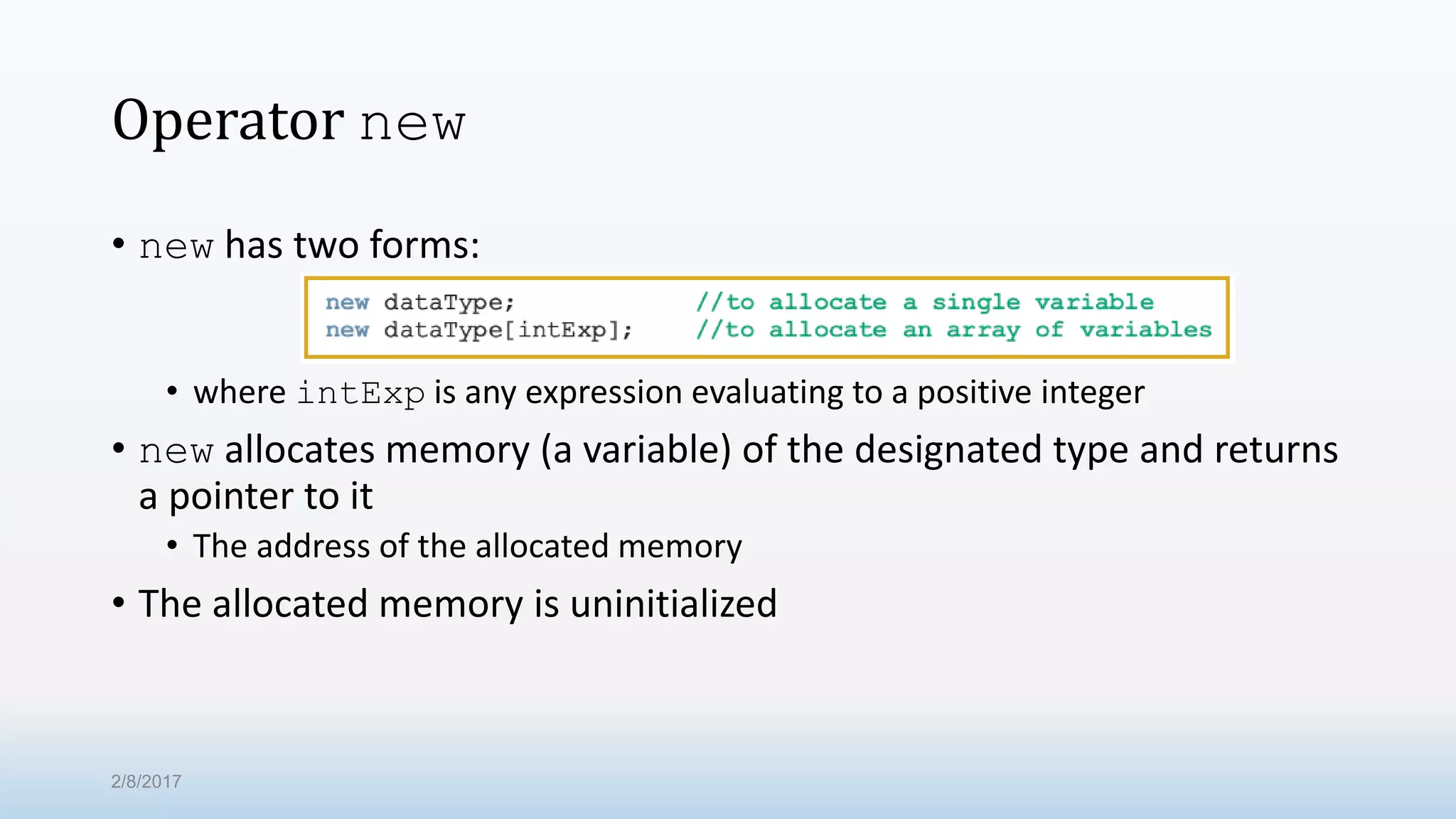 Operator new • new has two forms: • where intExp is any expression evaluating to a positive integer • new allocates memory (a variable) of the designated type and returns a pointer to it • The address of the allocated memory • The allocated memory is uninitialized 2/8/2017 