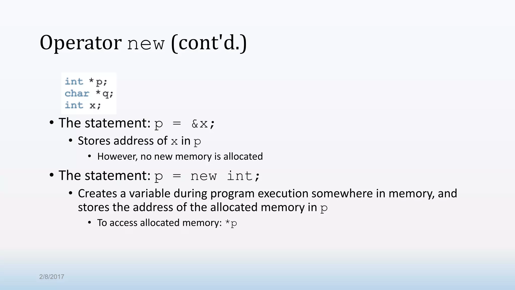 Operator new (cont'd.) • The statement: p = &x; • Stores address of x in p • However, no new memory is allocated • The statement: p = new int; • Creates a variable during program execution somewhere in memory, and stores the address of the allocated memory in p • To access allocated memory: *p 2/8/2017 