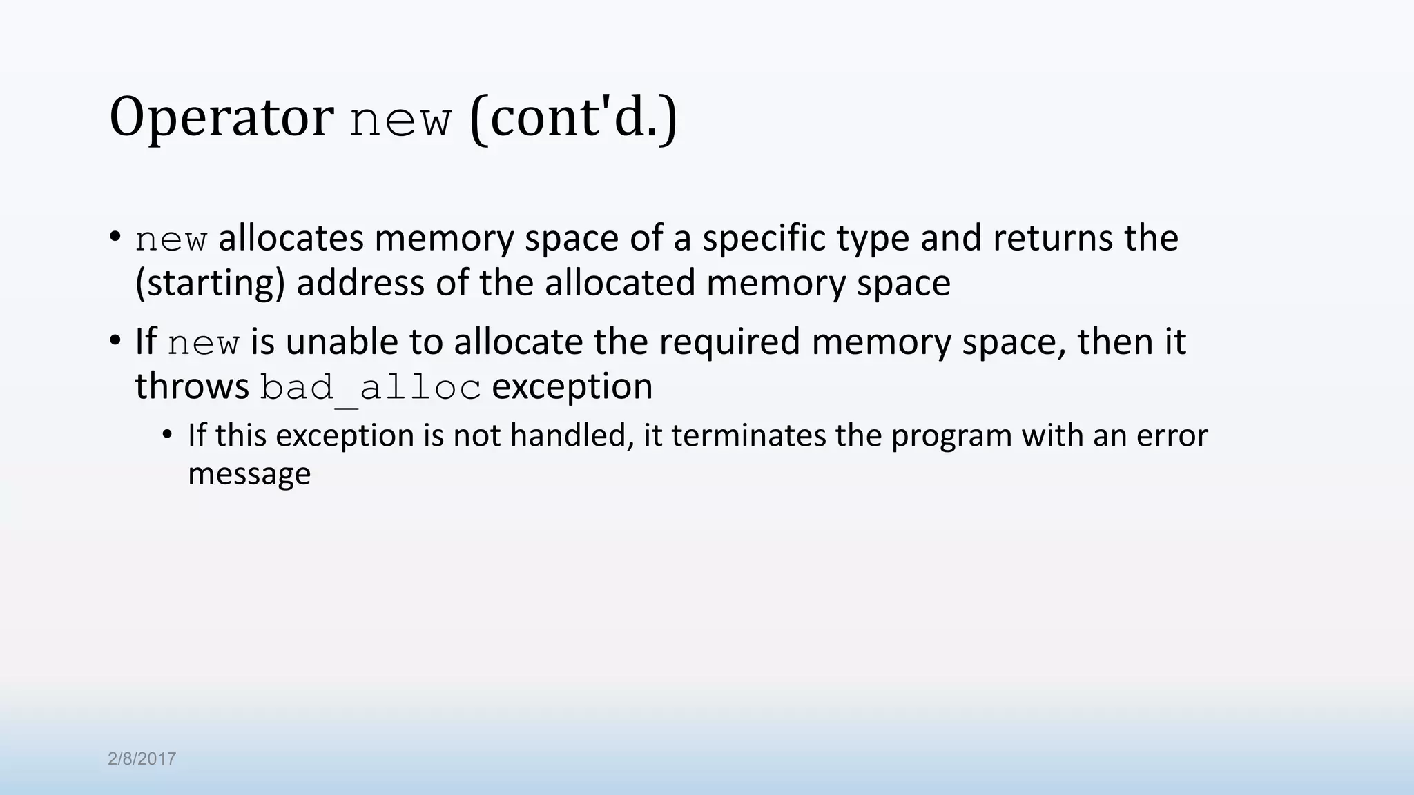 Operator new (cont'd.) • new allocates memory space of a specific type and returns the (starting) address of the allocated memory space • If new is unable to allocate the required memory space, then it throws bad_alloc exception • If this exception is not handled, it terminates the program with an error message 2/8/2017 