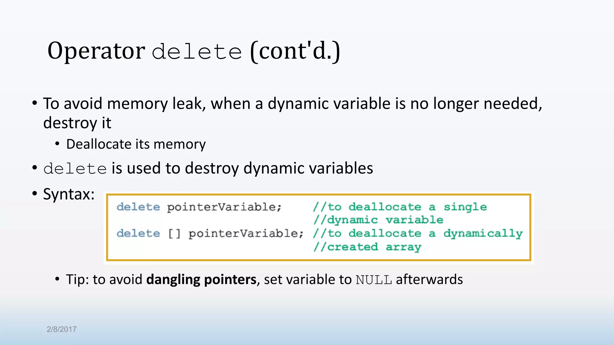 Operator delete (cont'd.) • To avoid memory leak, when a dynamic variable is no longer needed, destroy it • Deallocate its memory • delete is used to destroy dynamic variables • Syntax: • Tip: to avoid dangling pointers, set variable to NULL afterwards 2/8/2017 