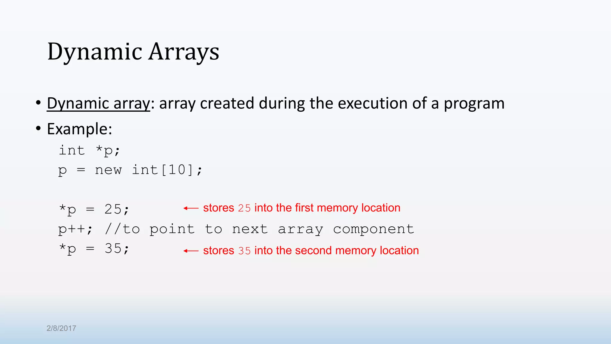 Dynamic Arrays • Dynamic array: array created during the execution of a program • Example: int *p; p = new int[10]; *p = 25; p++; //to point to next array component *p = 35; stores 25 into the first memory location stores 35 into the second memory location 2/8/2017 