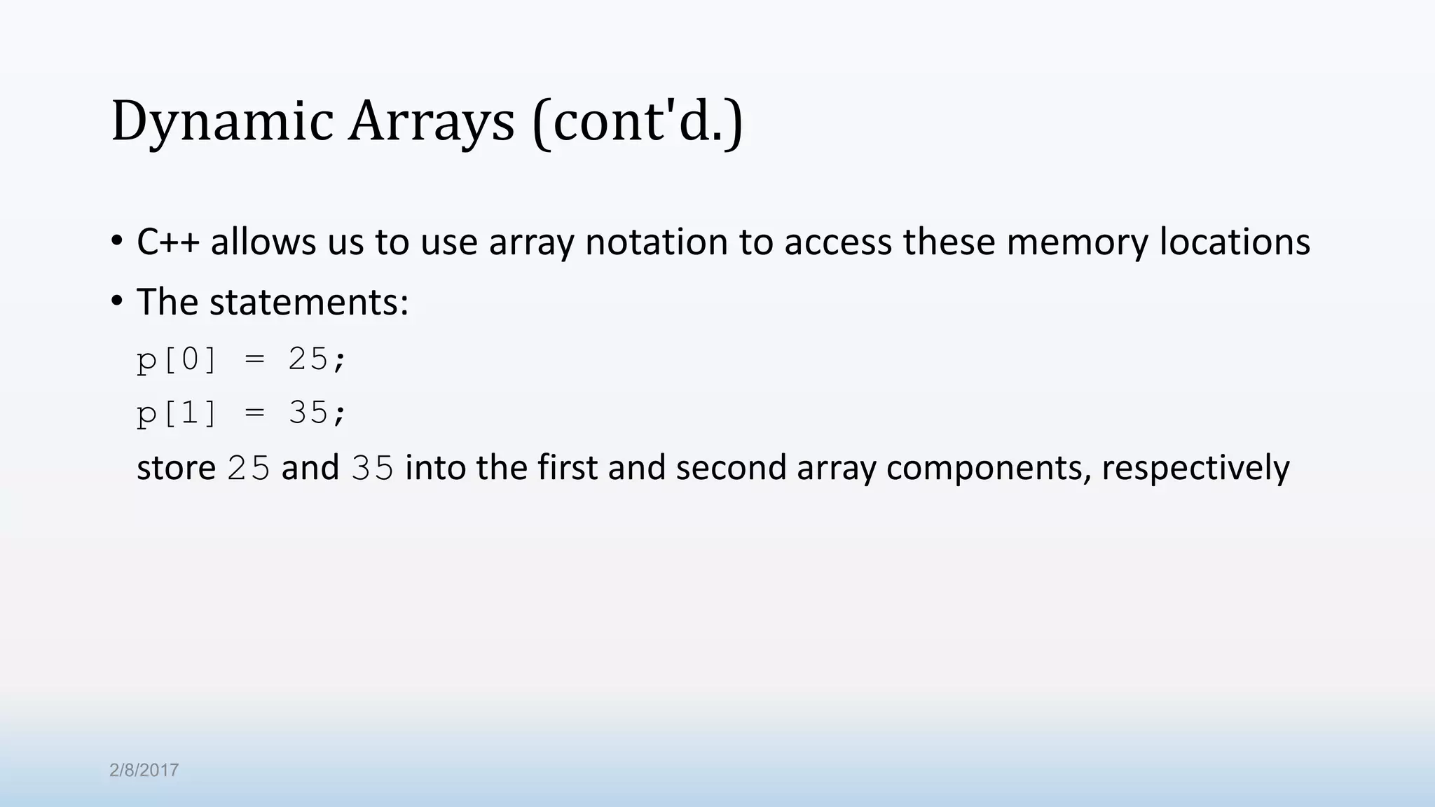 Dynamic Arrays (cont'd.) • C++ allows us to use array notation to access these memory locations • The statements: p[0] = 25; p[1] = 35; store 25 and 35 into the first and second array components, respectively 2/8/2017 