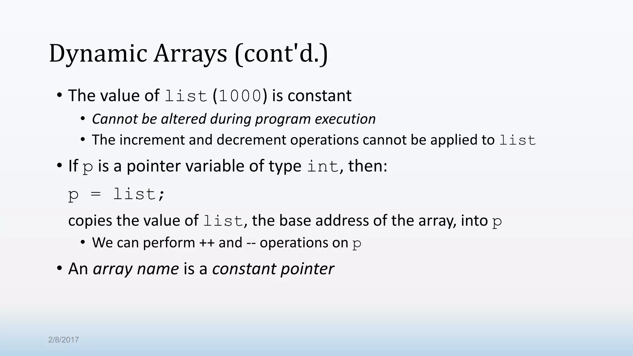Dynamic Arrays (cont'd.) • The value of list (1000) is constant • Cannot be altered during program execution • The increment and decrement operations cannot be applied to list • If p is a pointer variable of type int, then: p = list; copies the value of list, the base address of the array, into p • We can perform ++ and -- operations on p • An array name is a constant pointer 2/8/2017 
